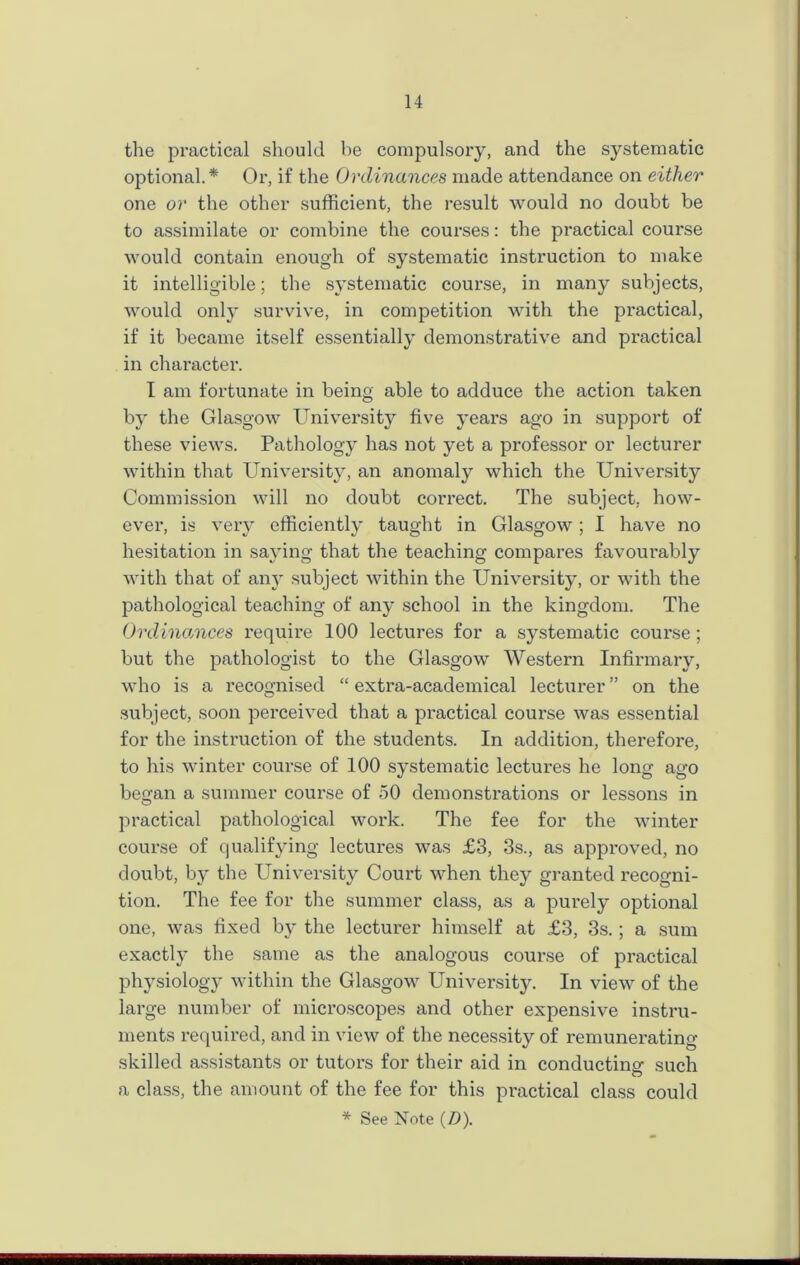 the practical should be compulsory, and the systematic optional. * Or, if the Ordinances made attendance on either one or the other sufficient, the result would no doubt be to assimilate or combine the courses: the practical course would contain enough of systematic instruction to make it intelligible; the systematic coui-se, in many subjects, would only survive, in competition with the practical, if it became itself essentially demonstrative and practical in charactei*. I am fortunate in being able to adduce the action taken by the Glasgow University five years ago in support of these views. Pathology has not yet a professor or lecturer within that University, an anomaly which the University Commission will no doubt coiTect. The subject, how- ever, is very efficiently taught in Glasgow; I have no hesitation in saying that the teaching compares favourably with that of an}r subject within the University, or with the pathological teaching of any school in the kingdom. The Ordinances require 100 lectures for a systematic coui’se; but the pathologist to the Glasgow Western Infirmary, who is a recognised “ exti’a-academical lecturer ” on the subject, soon pei’ceived that a pi'actical coux’se was essential for the instruction of the students. In addition, therefore, to his winter course of 100 systematic lectures he long ago beo’an a summer course of 50 demonsti’ations or lessons in O practical pathological work. The fee for the winter coui-se of qualifying lectui'es was £3, 3s., as appx-oved, no doubt, by the University Court when they granted recogni- tion. The fee for the summer class, as a purely optional one, was fixed by the lecturer himself at £3, 3s.; a sum exactly the same as the analogous course of practical physiology within the Glasgow University. In view of the large number of mici'oscopes and other expensive instru- ments required, and in view of the necessity of remunerating skilled assistants or tutor's for their aid in conducting such a class, the amount of the fee for this practical class could