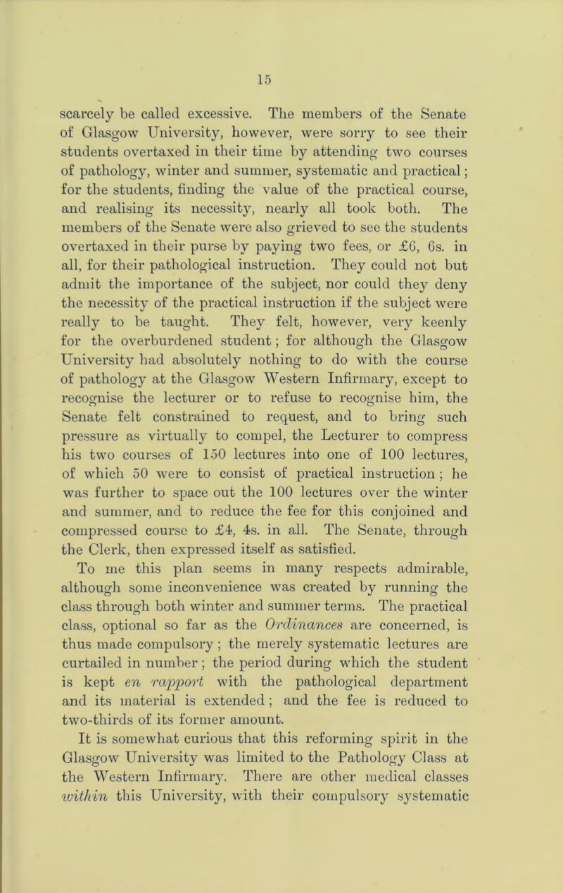 scarcely be called excessive. The members of the Senate of Glasgow University, however, were sorry to see their students overtaxed in their time by attending two courses of pathology, winter and summer, systematic and practical; for the students, finding the value of the practical course, and realising its necessity, nearly all took both. The members of the Senate were also grieved to see the students overtaxed in their purse by paying two fees, or £6, 6s. in all, for their pathological instruction. They could not but admit the importance of the subject, nor could they deny the necessity of the practical instruction if the subject were really to be taught. They felt, however, very keenly for the overburdened student; for although the Glasgow University had absolutely nothing to do with the course of pathology at the Glasgow Western Infirmary, except to recognise the lecturer or to refuse to recognise him, the Senate felt constrained to request, and to bring such pressure as virtually to compel, the Lecturer to compress his two courses of 150 lectures into one of 100 lectures, of which 50 were to consist of practical instruction ; he was further to space out the 100 lectures over the winter and summer, and to reduce the fee for this conjoined and compressed course to £4, 4s. in all. The Senate, through the Clerk, then expressed itself as satisfied. To me this plan seems in many respects admirable, although some inconvenience was ci’eated by running the class through both winter and summer terms. The practical class, optional so far as the Ordinances are concerned, is thus made compulsory ; the merely systematic lectures are curtailed in number; the period during which the student is kept en rapport with the pathological department and its material is extended ; and the fee is reduced to two-thirds of its former amount. It is somewhat curious that this reforming spirit in the Glasgow University was limited to the Pathology Class at the Western Infirmary. There are other medical classes within this University, with their compulsory systematic