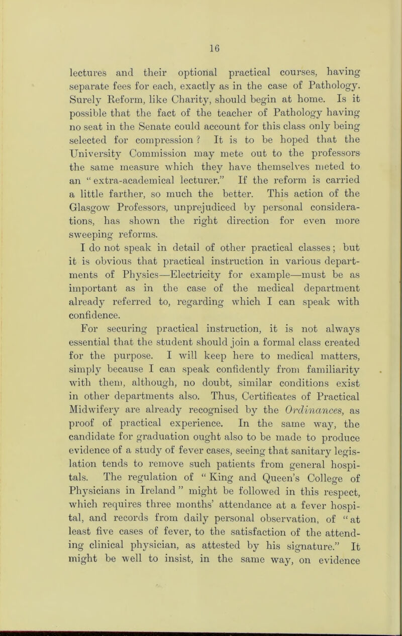 lectures and their optional practical courses, having separate fees for each, exactly as in the case of Pathology. Surely Reform, like Charity, should begin at home. Is it possible that the fact of the teacher of Pathology having- no seat in the Senate could account for this class only being selected for compression ? It is to be hoped that the University Commission may mete out to the professors the same measure which they have themselves meted to an “ extra-academical lecturer.” If the reform is carried a little farther, so much the better. This action of the Glasgow Professors, unprejudiced by personal considera- tions, has shown the right direction for even more sweeping reforms. I do not speak in detail of other practical classes; but it is obvious that practical instruction in various depart- ments of Physics—Electricity for example—must be as important as in the case of the medical department already referred to, regarding which I can speak with confidence. For securing practical instruction, it is not always essential that the student should join a formal class created for the purpose. I will keep here to medical matters, simply because I can speak confidently from familiarity with them, although, no doubt, similar conditions exist in other departments also. Thus, Certificates of Practical Midwifery are already recognised by the Ordinances, as proof of practical experience. In the same way, the candidate for graduation ought also to be made to produce evidence of a study of fever cases, seeing that sanitary legis- lation tends to remove such patients from general hospi- tals. The regulation of “ King and Queen’s College of Physicians in Ireland ” might be followed in this respect, which requires three months’ attendance at a fever hospi- tal, and records from daily personal observation, of “at least five cases of fever, to the satisfaction of the attend- ing clinical physician, as attested by his signature.” It might be well to insist, in the same way, on evidence