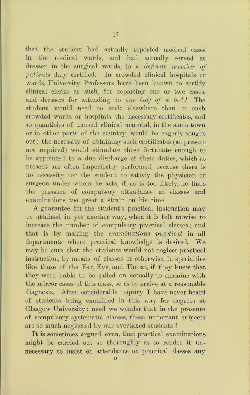 that the student had actually reported medical cases in the medical wards, and had actually served as dresser in the surgical wards, to a definite number of patients duly certified. In crowded clinical hospitals or wards, University Professors have been known to certify clinical clerks as such, for reporting one or two cases, and dressers for attending to one half of a bed! The student would need to seek elsewhere than in such crowded wards or hospitals the necessary certificates, and so quantities of unused clinical material, in the same town or in other parts of the country, would be eagerly sought out; the necessity of obtaining such certificates (at present not required) would stimulate those fortunate enough to be appointed to a due discharge of their duties, which at present are often imperfectly performed, because there is no necessity for the student to satisfy the physician or surgeon under whom he acts, if, as is too likely, he finds the pressure of compulsory attendance at classes and examinations too great a strain on his time. A guarantee for the student’s practical instruction may be attained in yet another way, when it is felt unwise to increase the number of compulsory practical classes; and that is by making the examinations practical in all departments where practical knowledge is desired. We may be sure that the students would not neglect practical instruction, by means of classes or otherwise, in specialties like those of the Ear, Eye, and Throat, if they knew that they were liable to be called on actually to examine with the mirror cases of this class, so as to arrive at a reasonable diagnosis. After considerable inquiry, I have never heard of students being examined in this way for degrees at Glasgow University: need we wonder that, in the pressure of compulsory systematic classes, these important subjects are so much neglected by our overtaxed students ? It is sometimes argued, even, that practical examinations might be carried out so thoroughly as to render it un- necessary to insist on attendance on practical classes any B
