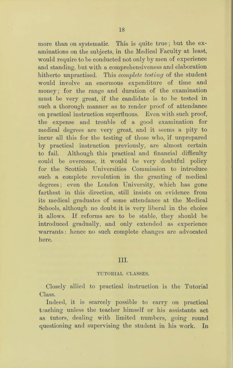 more than on systematic. This is quite true; but the ex- aminations on the subjects, in the Medical Faculty at least, would require to be conducted not only by men of experience and standing, but with a comprehensiveness and elaboration hitherto unpractised. This complete testing of the student would involve an enormous expenditure of time and money; for the range and duration of the examination must be very great, if the candidate is to be tested in such a thorough manner as to render proof of attendance on practical instruction superfluous. Even with such proof, the expense and trouble of a good examination for medical degrees are very great, and it seems a pity to incur all this for the testing of those who, if unprepared by practical instruction previously, are almost certain to fail. Although this practical and financial difficulty could be overcome, it would be very doubtful policy for the Scottish Universities Commission to introduce such a complete revolution in the granting of medical degrees; even the London University, which has gone farthest in this direction, still insists on evidence from its medical graduates of some attendance at the Medical Schools, although no doubt it is very liberal in the choice it allows. If reforms are to be stable, they should be introduced gradually, and only extended as experience warrants: hence no such complete changes are advocated here. III. TUTORIAL CLASSES. Closely allied to practical instruction is the Tutorial Class. Indeed, it is scarcely possible to carry on practical teaching unless the teacher himself or his assistants act as tutors, dealing with limited numbers, going round questioning and supervising the student in his work. In