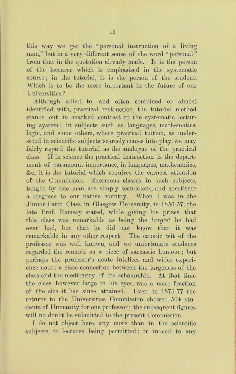 this way we get the “ personal instruction of a living man,” but in a very different sense of the word “ personal ” from that in the quotation already made. It is the person of the lecturer which is emphasised in the systematic course; in the tutorial, it is the person of the student. Which is to be the more important in the future of our Universities ? Although allied to, and often combined or almost identified with, practical instruction, the tutorial method stands out in marked contrast to the systematic lectur- ing system ; in subjects such as languages, mathematics, logic, and some others, where practical tuition, as under- stood in scientific subjects, scarcely comes into play, we may fairly regard the tutorial as the analogue of the practical class. If in science the practical instruction is the depart- ment of paramount importance, in languages, mathematics, &c., it is the tutorial which requires the earnest attention of the Commission. Enormous classes in such subjects, taught by one man, are simply scandalous, and constitute a disgrace to our native country. When I was in the Junior Latin Class in Glasgow University, in 1856-57, the late Prof. Ramsay stated, while giving his prizes, that this class was remarkable as being the largest he had ever had, but that he did not know that it was remarkable in any other respect! The caustic wit of the professor was well known, and we unfortunate students regarded the remark as a piece of sarcastic humour; but perhaps the professor’s acute intellect and wider experi- ence noted a close connection between the largeness of the class and the mediocrity of its scholarship. At that time the class, however large in his eyes, was a mere fraction of the size it has since attained. Even in 1876-77 the returns to the Universities Commission showed 504 stu- dents of Humanity for one professor; the subsequent figures will no doubt be submitted to the pi’esent Commission. I do not object here, any more than in the scientific subjects, to lectures being permitted; or indeed to any