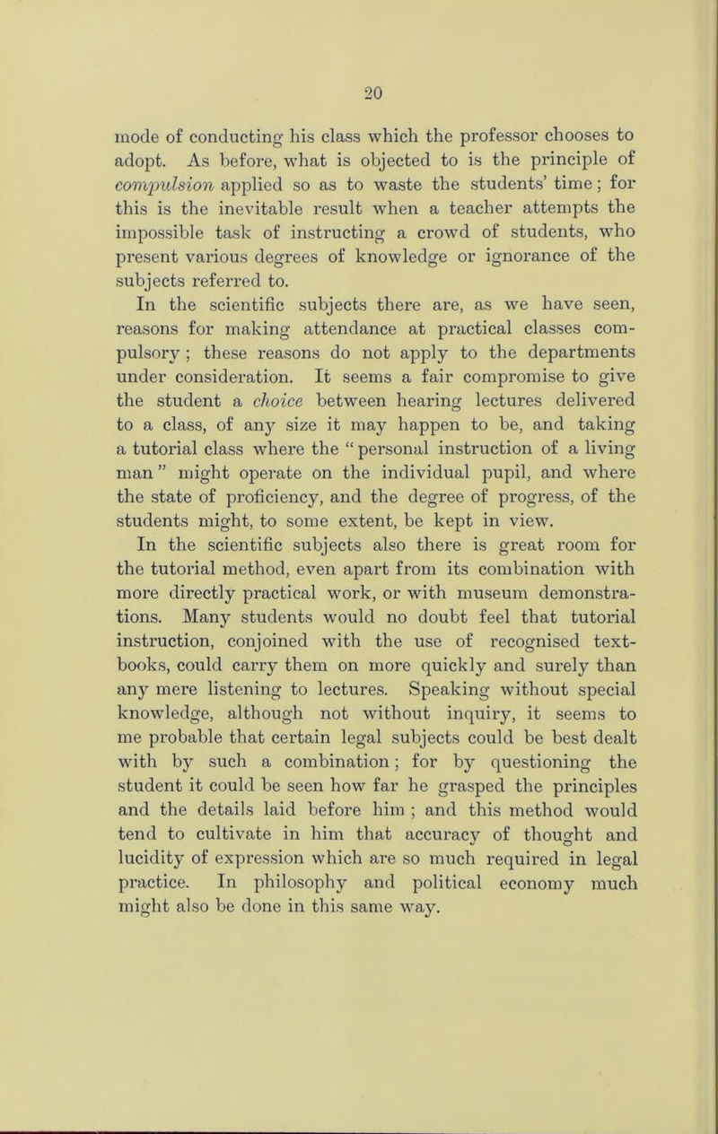 mode of conducting his class which the professor chooses to adopt. As before, what is objected to is the principle of compulsion applied so as to waste the students’ time; for this is the inevitable result when a teacher attempts the impossible task of instructing a crowd of students, who present various degrees of knowledge or ignorance of the subjects referred to. In the scientific subjects there are, as we have seen, reasons for making attendance at practical classes com- pulsory ; these reasons do not apply to the departments under consideration. It seems a fair compromise to give the student a choice between hearing lectures delivered to a class, of any size it may happen to be, and taking a tutorial class where the “ personal instruction of a living man ” might operate on the individual pupil, and where the state of proficiency, and the degree of progress, of the students might, to some extent, be kept in view. In the scientific subjects also there is great room for the tutorial method, even apart from its combination with more directly practical work, or with museum demonstra- tions. Many students would no doubt feel that tutorial instruction, conjoined with the use of recognised text- books, could carry them on more quickly and surely than any mere listening to lectures. Speaking without special knowledge, although not without inquiry, it seems to me probable that certain legal subjects could be best dealt with by such a combination; for by questioning the student it could be seen how far he grasped the principles and the details laid before him ; and this method would tend to cultivate in him that accuracy of thought and lucidity of expression which are so much required in legal practice. In philosophy and political economy much might also be done in this same way.