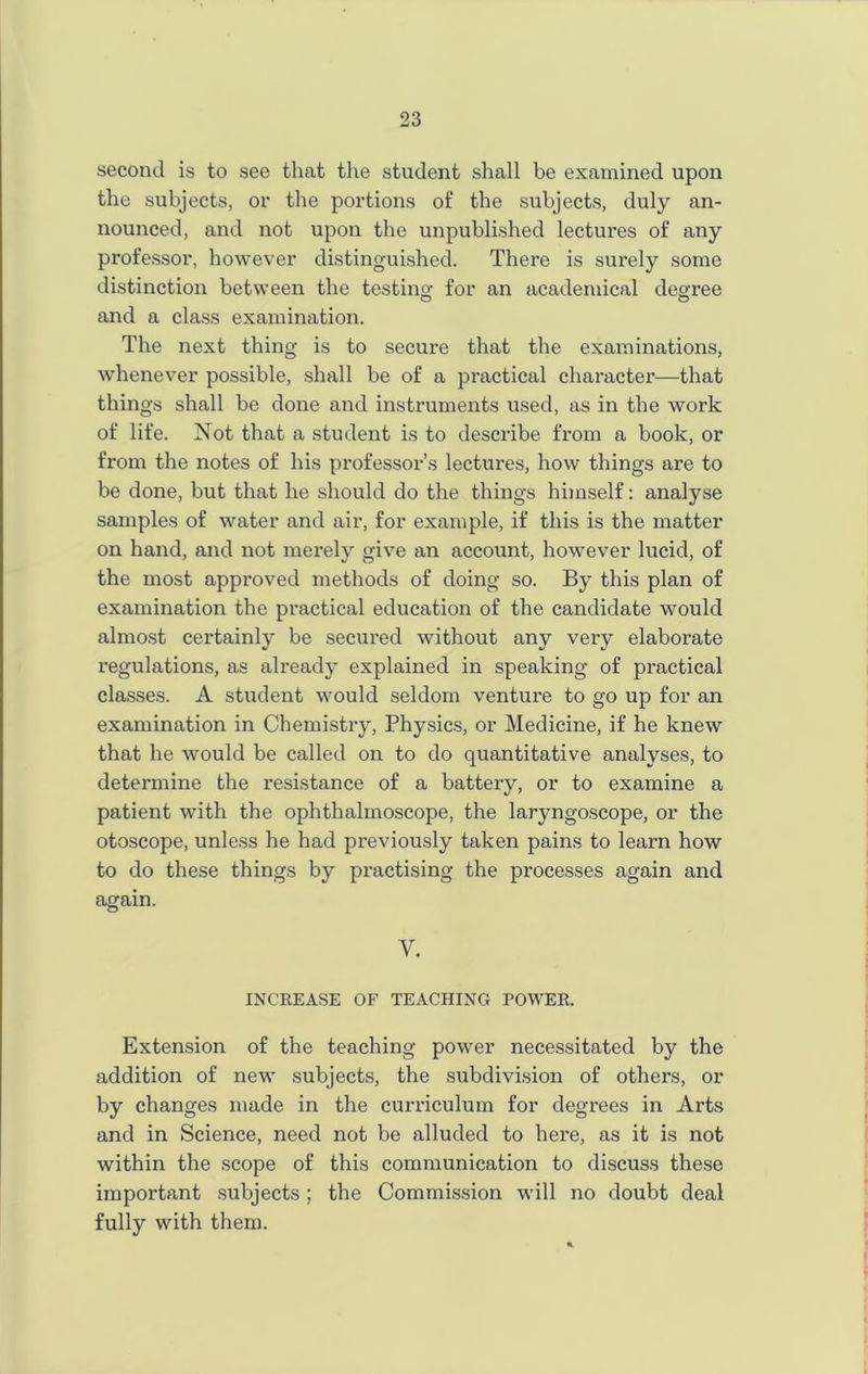 second is to see that the student shall be examined upon the subjects, or the portions of the subjects, duly an- nounced, and not upon the unpublished lectures of any professor, however distinguished. There is surely some distinction between the testing for an academical degree and a class examination. The next thing is to secure that the examinations, whenever possible, shall be of a practical character—that things shall be done and instruments used, as in the work of life. Not that a student is to describe from a book, or from the notes of his professor’s lectures, how things are to be done, but that he should do the things himself: analyse samples of water and air, for example, if this is the matter on hand, and not merely give an account, however lucid, of the most approved methods of doing so. By this plan of examination the practical education of the candidate would almost certainly be secured without any very elaborate regulations, as already explained in speaking of practical classes. A student would seldom venture to go up for an examination in Chemistry, Physics, or Medicine, if he knew that he would be called on to do quantitative analyses, to determine the resistance of a battery, or to examine a patient with the ophthalmoscope, the laryngoscope, or the otoscope, unless he had previously taken pains to learn how to do these things by pi'actising the processes again and again. Y. INCREASE OF TEACHING POWER. Extension of the teaching power necessitated by the addition of new subjects, the subdivision of others, or by changes made in the curriculum for degrees in Arts and in Science, need not be alluded to here, as it is not within the scope of this communication to discuss these important subjects ; the Commission will no doubt deal fully with them.