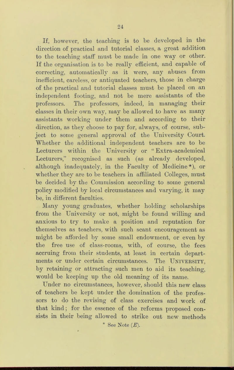 If, however, the teaching is to he developed in the direction of practical and tutorial classes, a great addition to the teaching staff must be made in one way or other. If the organisation is to be really efficient, and capable of correcting, automatically as it were, any abuses from inefficient, careless, or antiquated teachers, those in charge of the practical and tutorial classes must be placed on an independent footing, and not be mere assistants of the professors. The professors, indeed, in managing their classes in their own way, may be allowed to have as many assistants working under them and according to their direction, as they choose to pay for, always, of course, sub- ject to some general approval of the University Court. Whether the additional independent teachers are to be Lecturers within the University or “Extra-academical Lecturers,” recognised as such (as already developed, although inadequately, in the Faculty of Medicine*), or whether they are to be teachers in affiliated Colleges, must be decided by the Commission according to some general policy modified by local circumstances and varying, it may be, in different faculties. Many young graduates, whether holding scholarships from the University or not, might be found willing and anxious to try to make a position and imputation for themselves as teachers, with such scant encouragement as might be afforded by some small endowment, or even by the free use of class-rooms, with, of course, the fees accruing from their students, at least in certain depart- ments or under certain circumstances. The University, by retaining or attracting such men to aid its teaching, would be keeping up the old meaning of its name. Under no circumstances, however, should this new class of teachers be kept under the domination of the profes- sors to do the revising of class exercises and work of that kind; for the essence of the reforms proposed con- sists in their being allowed to strike out new methods