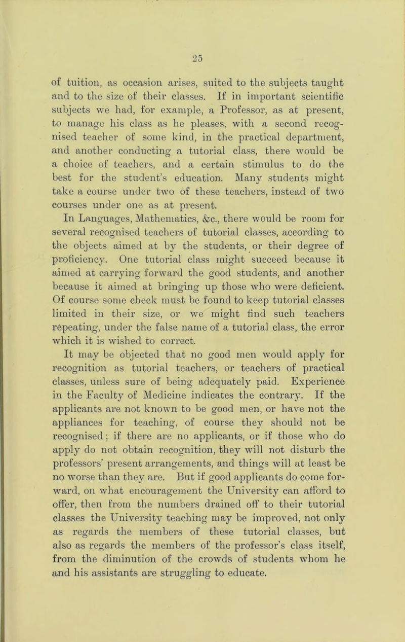 of tuition, as occasion arises, suited to the subjects taught and to the size of their classes. If in important scientific subjects we had, for example, a Professor, as at present, to manage his class as he pleases, with a second recog- nised teacher of some kind, in the practical department, and another conducting a tutorial class, there would be a choice of teachers, and a certain stimulus to do the best for the student’s education. Many students might take a course under two of these teachers, instead of two courses under one as at present. In Languages, Mathematics, &c., there would be room for several recognised teachers of tutorial classes, according to the objects aimed at by the students, or their degree of proficiency. One tutorial class might succeed because it aimed at carrying forward the good students, and another because it aimed at bringing up those who were deficient. Of course some check must be found to keep tutorial classes limited in their size, or we might find such teachers repeating, under the false name of a tutorial class, the error which it is wished to correct. It may be objected that no good men would apply for recognition as tutorial teachers, or teachers of practical classes, unless sure of being adequately paid. Experience in the Faculty of Medicine indicates the contrary. If the applicants are not known to be good men, or have not the appliances for teaching, of coui'se they should not be recognised; if there are no applicants, or if those who do apply do not obtain recognition, they will not disturb the professors’ present arrangements, and things will at least be no worse than they are. But if good applicants do come for- ward, on what encouragement the University can afford to offer, then from the numbers drained off to their tutorial classes the University teaching may be improved, not only as regards the members of these tutorial classes, but also as regards the members of the professor’s class itself, from the diminution of the crowds of students whom he and his assistants are struggling to educate.