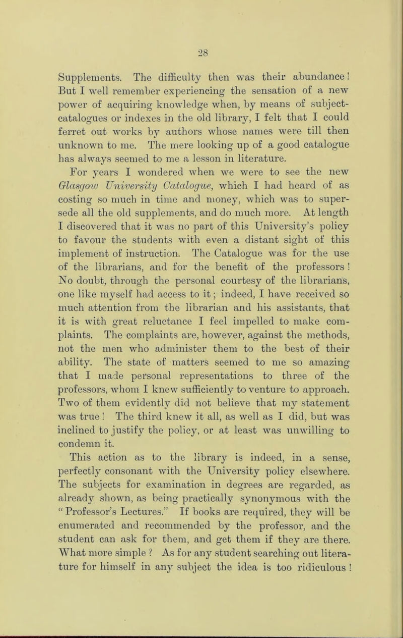 Supplements. The difficulty then was their abundance! But I well remember experiencing the sensation of a new power of acquiring knowledge when, by means of subject- catalogues or indexes in the old library, I felt that I could ferret out works by authors whose names were till then unknown to me. The mere looking up of a good catalogue has always seemed to me a lesson in literature. For years I wondered when we were to see the new Glasgow University Catalogue, which I had heard of as costing so much in time and money, which was to super- sede all the old supplements, and do much more. At length I discovered that it was no part of this University’s policy to favour the students with even a distant sight of this implement of instruction. The Catalogue was for the use of the librarians, and for the benefit of the professors ! No doubt, through the personal courtesy of the librarians, one like myself had access to it; indeed, I have received so much attention from the librarian and bis assistants, that it is with great reluctance I feel impelled to make com- plaints. The complaints are, however, against the methods, not the men who administer them to the best of their ability. The state of matters seemed to me so amazing that I made personal representations to three of the professors, whom I knew sufficiently to venture to approach. Two of them evidently did not believe that my statement was true! The third knew it all, as well as I did, but was inclined to justify the policy, or at least was unwilling to condemn it. This action as to the library is indeed, in a sense, perfectly consonant with the University policy elsewhere. The subjects for examination in degrees are regarded, as already shown, as being practically synonymous with the “ Professor’s Lectures.” If books are required, they will be enumerated and recommended by the professor, and the student can ask for them, and get them if they are there. What more simple ? As for any student searching out litera- ture for himself in am^ subject the idea is too ridiculous !