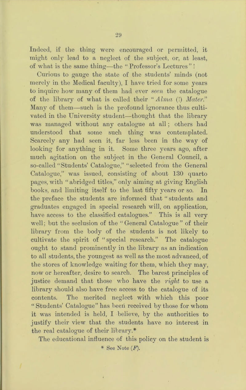 Indeed, if the tiling were encouraged or permitted, it might only lead to a neglect of the subject, or, at least, of what is the same thing—the “ Professor’s Lectures” ! Curious to gauge the state of the students’ minds (not merely in the Medical faculty), I have tried for some years to inquire how many of them had ever seen the catalogue of the library of what is called their “Alma (!) Mater.” Many of them—such is the profound ignorance thus culti- vated in the University student—thought that the library was managed without any catalogue at all; others had understood that some such thing was contemplated. Scarcely any had seen it, far less been in the way of looking for anything in it. Some three years ago, after much agitation on the subject in the General Council, a so-called “Students’ Catalogue,” “selected from the General Catalogue,” was issued, consisting of about 130 quarto pages, with “ abridged titles,” only aiming at giving English books, and limiting itself to the last fifty years or so. In the preface the students are informed that “ students and graduates engaged in special research will, on application, have access to the classified catalogues.” This is all very well; but the seclusion of the “General Catalogue” of their library from the body of the students is not likely to cultivate the spirit of “ special research.” The catalogue ought to stand prominently in the library as an indication to all students, the youngest as well as the most advanced, of the stores of knowledge waiting for them, which they may, now or hereafter, desire to search. The barest principles of justice demand that those who have the right to use a library should also have free access to the catalogue of its contents. The merited neglect with which this poor “Students’ Catalogue” has been received by those for whom it was intended is held, I believe, by the authorities to justify their view that the students have no interest in the real catalogue of their library.* The educational influence of this policy on the student is
