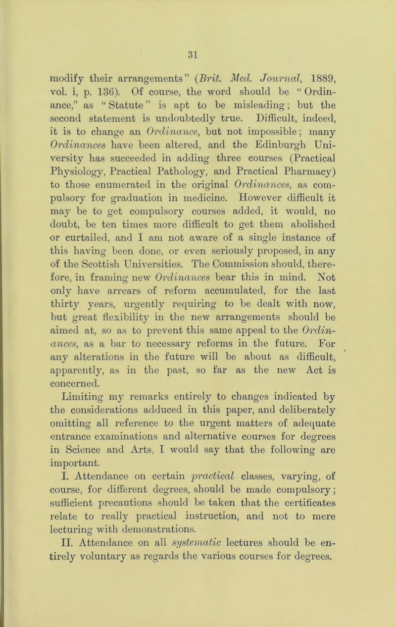modify their arrangements” (Brit. Med. Journal, 1889, vol. i, p. 136). Of course, the word should be “ Ordin- ance,” as “ Statute ” is apt to be misleading; but the second statement is undoubtedly true. Difficult, indeed, it is to change an Ordinance, but not impossible; many Ordinances have been altered, and the Edinburgh Uni- versity has succeeded in adding three courses (Practical Physiology, Practical Pathology, and Practical Pharmacy) to those enumerated in the original Ordinances, as com- pulsory for graduation in medicine. However difficult it may be to get compulsory courses added, it would, no doubt, be ten times more difficult to get them abolished or curtailed, and I am not aware of a single instance of this having been done, or even seriously proposed, in any of the Scottish Universities. The Commission should, there- fore, in framing new Ordinances bear this in mind. Not only have arrears of reform accumulated, for the last thirty years, urgently requiring to be dealt with now, but great flexibility in the new arrangements should be aimed at, so as to prevent this same appeal to the Ordin- ances, as a bar to necessary reforms in the future. For any alterations in the future will be about as difficult, apparently, as in the past, so far as the new Act is concerned. Limiting my remarks entirety to changes indicated by the considerations adduced in this paper, and deliberately omitting all reference to the urgent matters of adequate entrance examinations and alternative courses for degrees in Science and Arts, I would say that the following are important. I. Attendance on certain 'practiced classes, varying, of course, for different degrees, should be made compulsory; sufficient precautions should be taken that the certificates relate to realty practical instruction, and not to mere lecturing with demonstrations. II. Attendance on all systematic lectures should be en- tirely voluntary as regards the various courses for degrees.