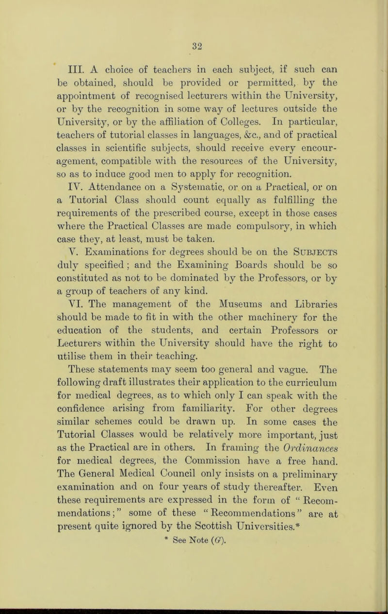 III. A choice of teachers in each subject, if such can be obtained, should be provided or permitted, by the appointment of recognised lecturers within the University, or by the recognition in some way of lectures outside the University, or by the affiliation of Colleges. In particular, teachers of tutorial classes in languages, &c., and of practical classes in scientific subjects, should receive every encour- agement, compatible with the resources of the University, so as to induce good men to apply for recognition. IV. Attendance on a Systematic, or on a Practical, or on a Tutorial Class should count equally as fulfilling the requirements of the prescribed course, except in those cases where the Practical Classes are made compulsory, in which case they, at least, must be taken. V. Examinations for degrees should be on the Subjects duly specified ; and the Examining Boards should be so constituted as not to be dominated by the Professors, or by a group of teachers of any kind. VI. The management of the Museums and Libraries should be made to fit in with the other machinery for the education of the students, and certain Professors or Lecturers within the Lhiiversity should have the right to utilise them in their teaching. These statements may seem too general and vague. The following draft illustrates their application to the curriculum for medical degrees, as to which only I can speak with the confidence arising from familiarity. For other degrees similar schemes could be drawn up. In some cases the Tutorial Classes would be relatively more important, just as the Practical are in others. In framing the Ordinances for medical degrees, the Commission have a free hand. The General Medical Council only insists on a preliminary examination and on four years of study thereafter. Even these requirements are expressed in the form of “ Recom- mendations;” some of these “Recommendations” are at present quite ignored by the Scottish Universities.*