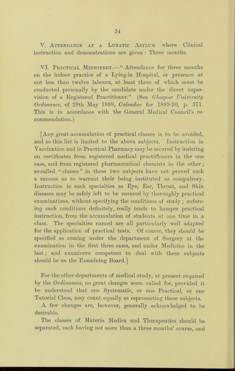 Y. Attendance at a Lunatic Asylum where Clinical instruction and demonstrations are given : Three months. YI. Practical Midwifery.—“ Attendance for three months on the indoor practice of a Lying-in Hospital, or presence at not less than twelve labours, at least three of which must be conducted personally by the candidate under the direct super- vision of a Registered Practitioner.” (See Glasgow University Ordinance, of 28th May 1889, Calendar for 1889-90, p. 371. This is in accordance with the General Medical Council’s re- coin menclation.) [Any great accumulation of practical classes is to be avoided, and so this list is limited to the above subjects. Instruction in Vaccination and in Practical Pharmacy may be secured by insisting on certificates from registered medical practitioners in the one case, and from registered pharmaceutical chemists in the other; so-called “ classes ” in these two subjects have not proved such a success as to warrant their being instituted as compulsory. Instruction in sucli specialties as Eye, Ear, Throat, and Skin diseases may be safely left to be ensured by thoroughly practical examinations, without specifying the conditions of study ; enforc- ing such conditions definitely, really tends to hamper practical instruction, from the accumulation of students at one time in a class. The specialties named are all particularly well adapted for the application of practical tests. Of course, they should be specified as coming under the department of Surgery at the examination in the first three cases, and under Medicine in the last; and examiners competent to deal with these subjects should be on the Examining Board.] For the other departments of medical study, at present required by the Ordinances, no great changes seem called for, provided it be understood that one Systematic, or one Practical, or one Tutorial Class, may count equally as representing these subjects. A few changes are, however, generally acknowledged to be desirable. The classes of Materia Medica and Therapeutics should be separated, each having not more than a three months’ course, and