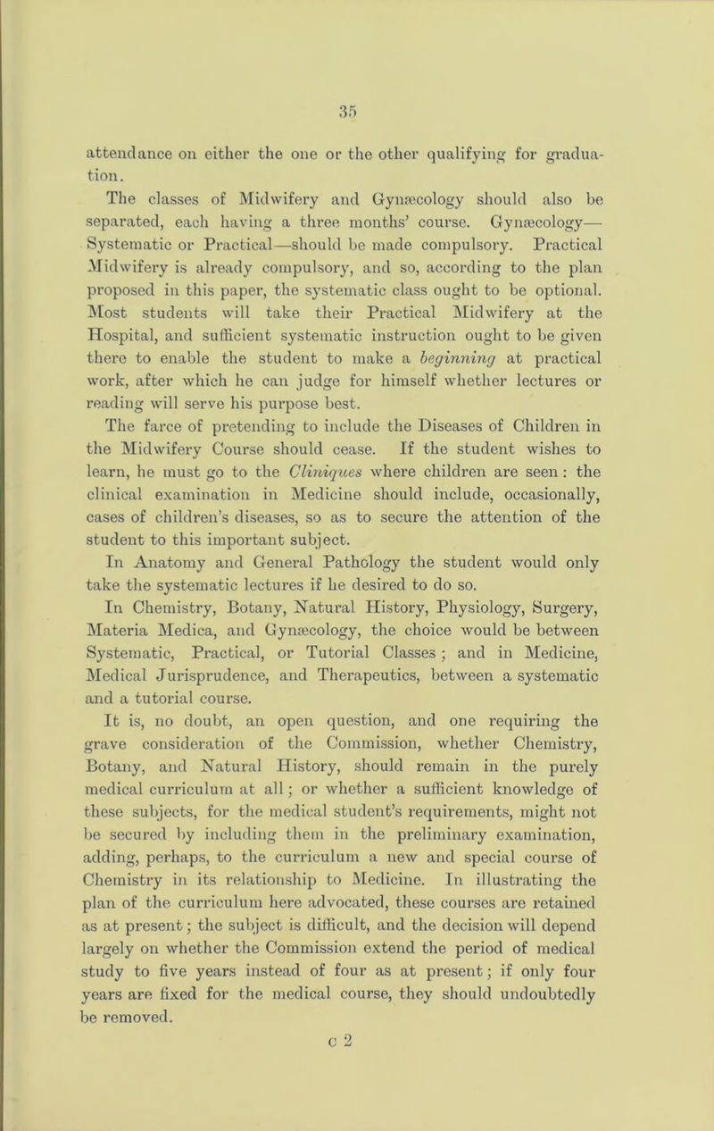 attendance on either the one or the other qualifying for gradua- tion. The classes of Midwifery and Gynaecology should also be separated, each having a three months’ course. Gynaecology— Systematic or Practical—should be made compulsory. Practical Midwifery is already compulsory, and so, according to the plan proposed in this paper, the systematic class ought to be optional. Most students will take their Practical Midwifery at the Hospital, and sufficient systematic instruction ought to be given there to enable the student to make a beginning at practical work, after which he can judge for himself whether lectures or reading will serve his purpose best. The farce of pretending to include the Diseases of Children in the Midwifery Course should cease. If the student wishes to learn, he must go to the Cliniques where children are seen: the clinical examination in Medicine should include, occasionally, cases of children’s diseases, so as to secure the attention of the student to this important subject. In Anatomy and General Pathology the student would only take the systematic lectures if he desired to do so. In Chemistry, Botany, Natural History, Physiology, Surgery, Materia Medica, and Gynaecology, the choice would be between Systematic, Practical, or Tutorial Classes; and in Medicine, Medical Jurisprudence, and Therapeutics, between a systematic and a tutorial course. It is, no doubt, an open question, and one requiring the grave consideration of the Commission, whether Chemistry, Botany, and Natural History, should remain in the purely medical curriculum at all; or whether a sufficient knowledge of these subjects, for the medical student’s requirements, might not lie secured by including them in the preliminary examination, adding, perhaps, to the curriculum a new and special course of Chemistry in its relationship to Medicine. In illustrating the plan of the curriculum here advocated, these courses are retained as at present; the subject is difficult, and the decision will depend largely on whether the Commission extend the period of medical study to five years instead of four as at present; if only four years are fixed for the medical course, they should undoubtedly be removed. C 2