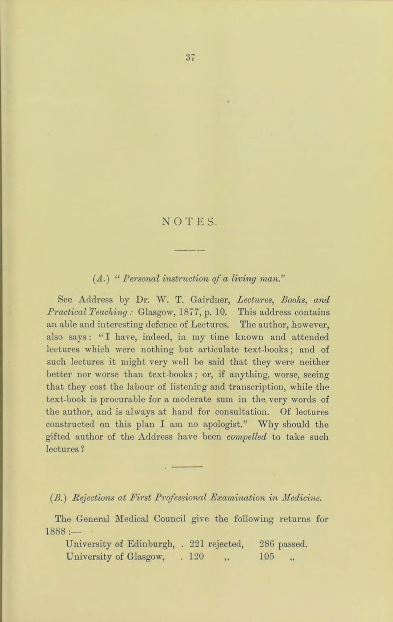 NOTE S. (d.) “ Personal instruction of a living man.” See Address by Dr. W. T. Gairdner, Lectures, Books, and Practical Teaching : Glasgow, 1877, p. 10. This address contains an able and interesting defence of Lectures. The author, however, also says: “ I have, indeed, in my time known and attended lectures which were nothing but articulate text-books; and of such lectures it might very well be said that they were neither better nor worse than text-books; or, if anything, worse, seeing that they cost the labour of listening and transcription, while the text-book is procurable for a moderate sum in the very words of the author, and is always at hand for consultation. Of lectures constructed on this plan I am no apologist.” Why should the gifted author of the Address have been compelled to take such lectures ? (B.) Rejections at First Professional Examination in Medicine. The General Medical Council give the following returns for 1888 :— University of Edinburgh, . 221 rejected, 286 passed. University of Glasgow, .120 ,, 105 ,,