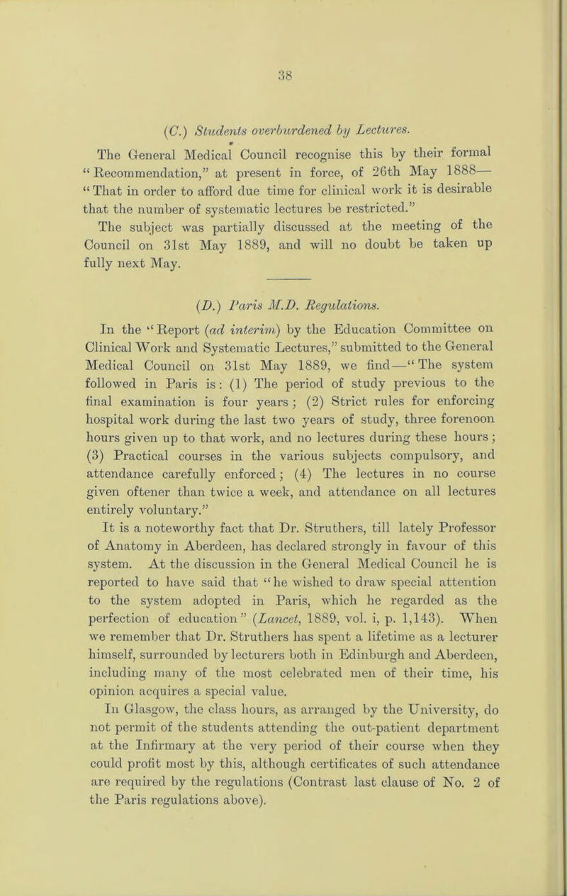 (C.) Students overburdened by Lectures. m The General Medical Council recognise this by their formal “Recommendation,” at present in force, of 26th May 1888— “ That in order to afford due time for clinical work it is desirable that the number of systematic lectures be restricted.” The subject was partially discussed at the meeting of the Council on 31st May 1889, and will no doubt be taken up fully next May. (D.) Paris M.D. Regulations. In the “ Report (ad interim) by the Education Committee on Clinical Work and Systematic Lectures,” submitted to the General Medical Council on 31st May 1889, we find—“ The system followed in Pails is: (1) The period of study previous to the final examination is four years ; (2) Strict rules for enforcing hospital work during the last two years of study, three forenoon hours given up to that work, and no lectures during these hours; (3) Practical courses in the various subjects compulsory, and attendance carefully enforced; (4) The lectures in no course given oftener than twice a week, and attendance on all lectures entirely voluntary.” It is a noteworthy fact that Dr. Struthers, till lately Professor of Anatomy in Aberdeen, has declared strongly in favour of this system. At the discussion in the General Medical Council he is reported to have said that “ he wished to draw special attention to the system adopted in Paris, which he regarded as the perfection of education” (Lancet, 1889, vol. i, p. 1,143). When we remember that Dr. Struthers has spent a lifetime as a lecturer himself, surrounded by lecturers both in Edinburgh and Aberdeen, including many of the most celebrated men of their time, his opinion acquires a special value. In Glasgow, the class hours, as arranged by the University, do not permit of the students attending the out-patient department at the Infirmary at the very period of their course when they could profit most by this, although certificates of such attendance are required by the regulations (Contrast last clause of No. 2 of the Paris regulations above).