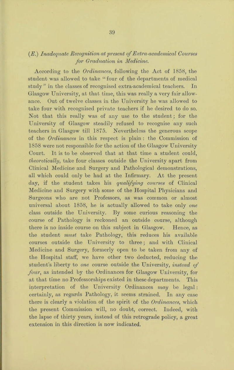 (E.) Inadequate Recognition at present of Extra-academical Courses for Graduation in Medicine. According to the Ordinances, following the Act of 1858, the student was allowed to take “four of the departments of medical study ” in the classes of recognised extra-academical teachers. In Glasgow University, at that time, this was really a very fair allow- ance. Out of twelve classes in the University he was allowed to take four with recognised private teachers if he desired to do so. Not that this really was of any use to the student; for the University of Glasgow steadily refused to recognise any such teachers in Glasgow till 1875. Nevertheless the generous scope of the Ordinances in this respect is plain : the Commission of 1858 were not responsible for the action of the Glasgow University Court. It is to be observed that at that time a student could, theoretically, take four classes outside the University apart from Clinical Medicine and Surgery and Pathological demonstrations, all which could only be had at the Infirmary. At the present day, if the student takes his qualifying courses of Clinical Medicine and Surgery with some of the Hospital Physicians and Surgeons who are not Professors, as was common or almost universal about 1858, he is actually allowed to take only one class outside the University. By some curious reasoning the course of Pathology is reckoned an outside course, although there is no inside course on this subject in Glasgow. Hence, as the student must take Pathology, this reduces his available courses outside the University to three; and with Clinical Medicine and Surgery, formerly open to be taken from any of the Hospital staff, we have other two deducted, reducing the student’s liberty to one course outside the University, instead of four, as intended by the Ordinances for Glasgow University, for at that time no Professorships existed in these departments. This interpretation of the University Ordinances may be legal : certainly, as regards Pathology, it seems strained. In any case there is clearly a violation of the spirit of the Ordinances, which the present Commission will, no doubt, correct. Indeed, with the lapse of thirty years, instead of this retrograde policy, a great extension in this direction is now indicated.