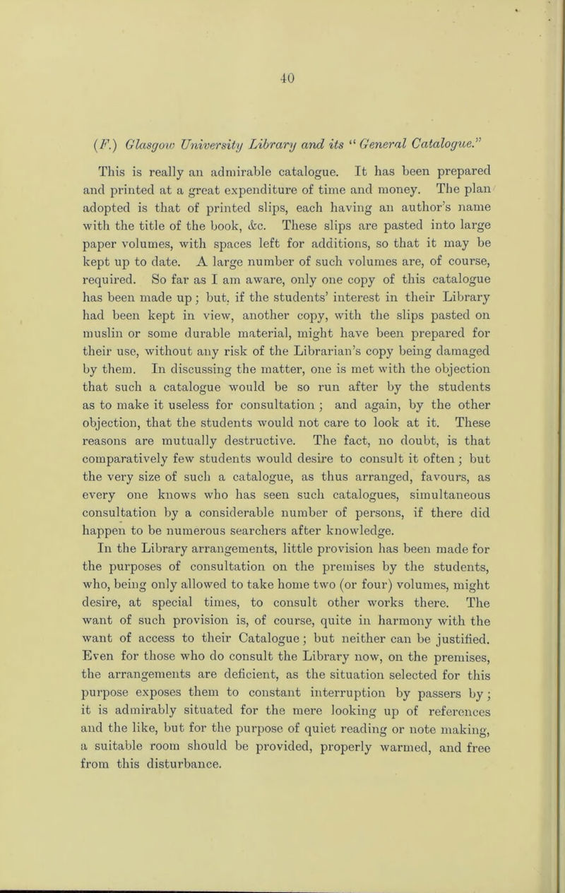 (F.) Glasgoiv University Library and its “ General Catalogue. This is really an admirable catalogue. It has been prepared and printed at a great expenditure of time and money. The plan adopted is that of printed slips, each having an author’s name with the title of the book, &c. These slips are pasted into large paper volumes, with spaces left for additions, so that it may be kept up to date. A large number of such volumes are, of course, required. So far as I am aware, only one copy of this catalogue has been made up ; but. if the students’ interest in their Library had been kept in view, another copy, with the slips pasted on muslin or some durable material, might have been prepared for their use, without any risk of the Librarian’s copy being damaged by them. In discussing the matter, one is met with the objection that such a catalogue would be so run after by the students as to make it useless for consultation ; and again, by the other objection, that the students would not care to look at it. These reasons are mutually destructive. The fact, no doubt, is that comparatively few students would desire to consult it often; but the very size of such a catalogue, as thus arranged, favours, as every one knows who has seen such catalogues, simultaneous consultation by a considerable number of persons, if there did happen to be numerous searchers after knowledge. In the Library arrangements, little provision has been made for the purposes of consultation on the premises by the students, who, being only allowed to take home two (or four) volumes, might desire, at special times, to consult other works there. The want of such provision is, of course, quite in harmony with the want of access to their Catalogue; but neither can be justified. Even for those who do consult the Library now, on the premises, the arrangements are deficient, as the situation selected for this purpose exposes them to constant interruption by passers by; it is admirably situated for the mere looking up of references and the like, but for the purpose of quiet reading or note making, a suitable room should be provided, properly warmed, and free from this disturbance.