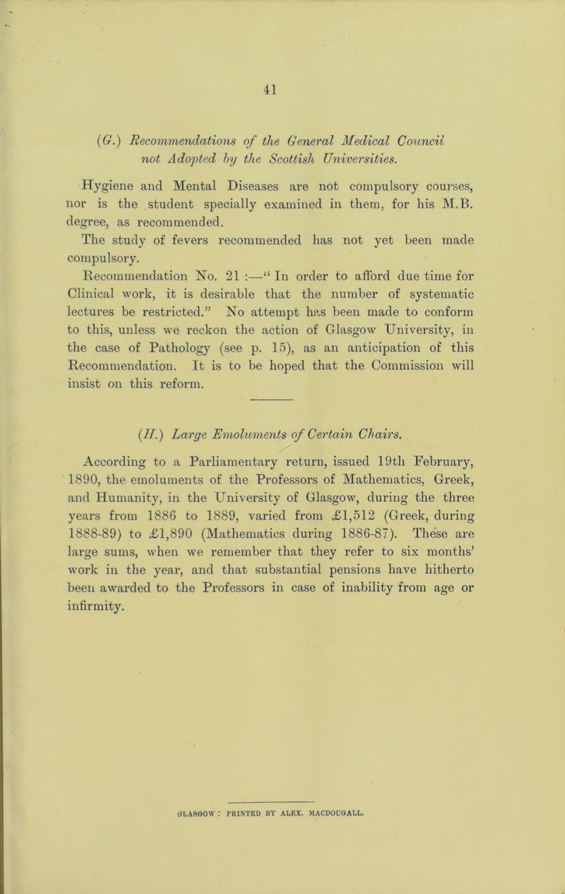 (6.) Recommendations of the General Medical Council not Adopted by the Scottish Universities. Hygiene and Mental Diseases are not compulsory courses, nor is the student specially examined in them, for his M.B. degree, as recommended. The study of fevers recommended has not yet been made compulsory. Recommendation No. 21 :—“ In order to afford due time for Clinical work, it is desirable that the number of systematic lectures be restricted.” No attempt has been made to conform to this, unless we reckon the action of Glasgow University, in the case of Pathology (see p. 15), as an anticipation of this Recommendation. It is to be hoped that the Commission will insist on this reform. (H.) Large Emoluments of Certain Chairs. According to a Parliamentary return, issued 19th February, 1890, the emoluments of the Professors of Mathematics, Greek, and Humanity, in the University of Glasgow, during the three years from 1886 to 1889, varied from £1,512 (Greek, during 1888-89) to £1,890 (Mathematics during 1886-87). These are large sums, when we remember that they refer to six months’ work in the year, and that substantial pensions have hitherto been awarded to the Professors in case of inability from age or infirmity. GLASGOW : PRINTED UY ALEX. MACDOUGALL.