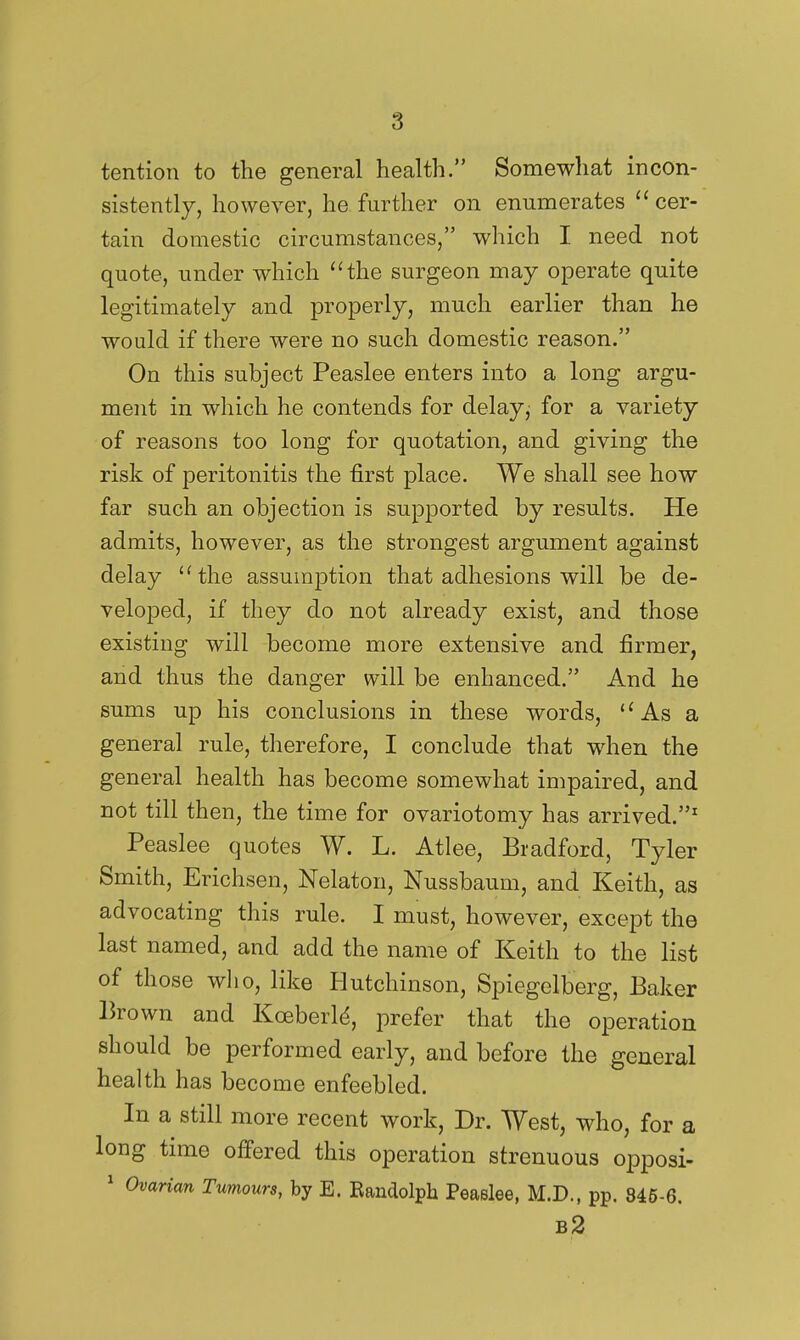 tention to the general health. Somewhat incon- sistently, however, he further on enumerates  cer- tain domestic circumstances, which I need not quote, under which ''the surgeon may operate quite legitimately and properly, much earlier than he would if there were no such domestic reason. On this subject Peaslee enters into a long argu- ment in which he contends for delay, for a variety of reasons too long for quotation, and giving the risk of peritonitis the first place. We shall see how far such an objection is supported by results. He admits, however, as the strongest argument against delay the assumption that adhesions will be de- veloped, if they do not already exist, and those existing will become more extensive and firmer, and thus the danger will be enhanced. And he sums up his conclusions in these words,  As a general rule, therefore, I conclude that when the general health has become somewhat impaired, and not till then, the time for ovariotomy has arrived.^ Peaslee quotes W. L. Atlee, Bradford, Tyler Smith, Erichsen, Nelaton, Nussbaum, and Keith, as advocating this rule. I must, however, except the last named, and add the name of Keith to the list of those wlio, like Hutchinson, Spiegelberg, Baker Brown and Koeberld, prefer that the operation should be performed early, and before the general health has become enfeebled. In a still more recent work. Dr. West, who, for a long time offered this operation strenuous opposi- ' Ovarian Tumours, by E. Randolph Peaslee, M.D., pp. 846-6. b2