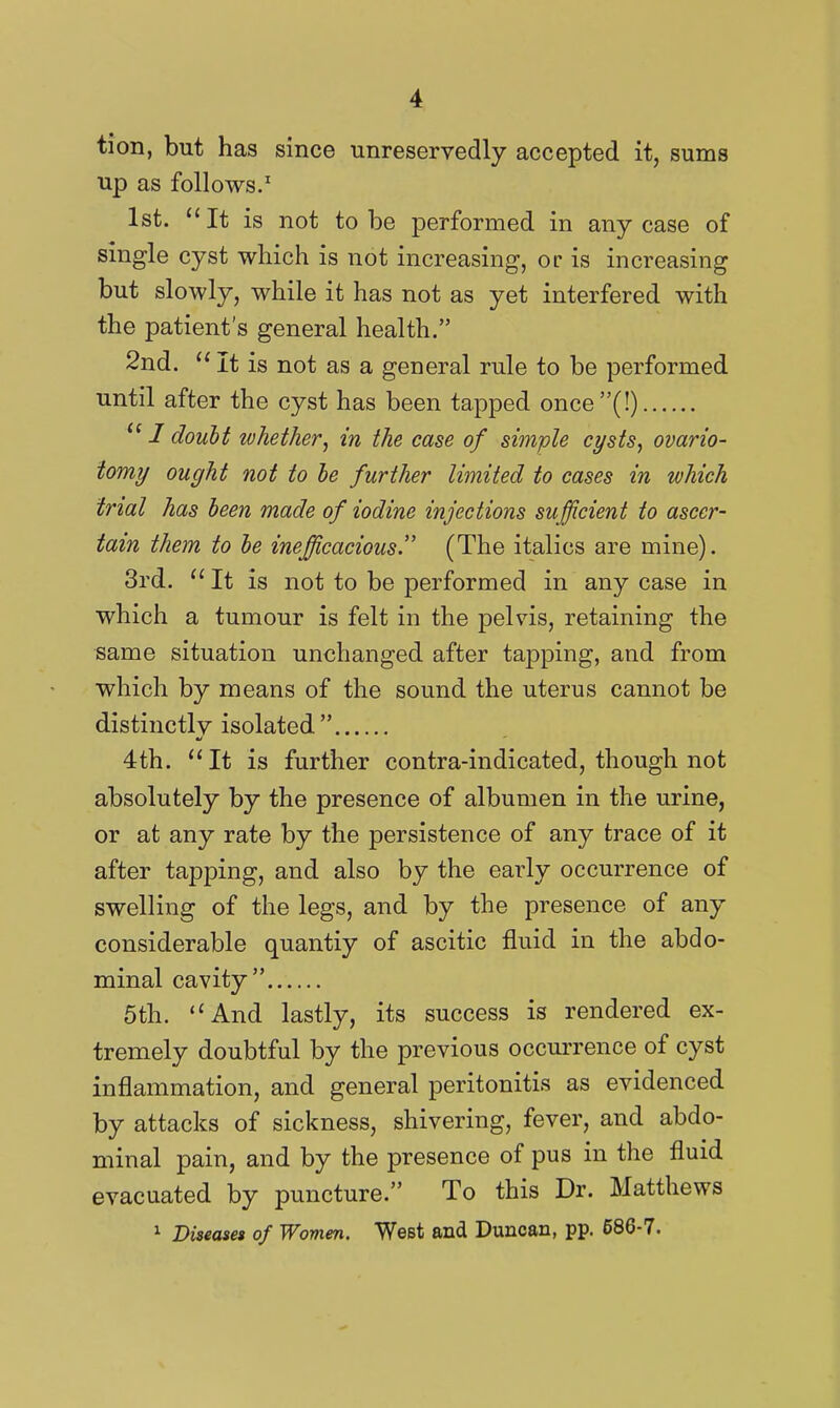 tion, but has since unreservedly accepted it, sums up as follows.' 1st.  It is not to be performed in any case of single cyst which is not increasing, or is increasing but slowly, while it has not as yet interfered with the patient's general health. 2nd. It is not as a general rule to be performed until after the cyst has been tapped once(!)  / doubt whether J in the case of simple ct/sts, ovario- tomy ought not to he further limited to cases in which trial has been made of iodine injections sufficient to ascer- tain them to he inefficacious'' (The italics are mine). 3rd. ''It is not to be performed in any case in which a tumour is felt in the pelvis, retaining the same situation unchanged after tapping, and from which by means of the sound the uterus cannot be distinctly isolated 4th. *'It is further contra-indicated, though not absolutely by the presence of albumen in the urine, or at any rate by the persistence of any trace of it after tapping, and also by the early occurrence of swelling of the legs, and by the presence of any considerable quantiy of ascitic fluid in the abdo- minal cavity 5th. And lastly, its success is rendered ex- tremely doubtful by the previous occurrence of cyst inflammation, and general peritonitis as evidenced by attacks of sickness, shivering, fever, and abdo- minal pain, and by the presence of pus in the fluid evac uated by puncture. To this Dr. Matthews 1 Diseaset of Women. West and Duncan, pp. 686-7.