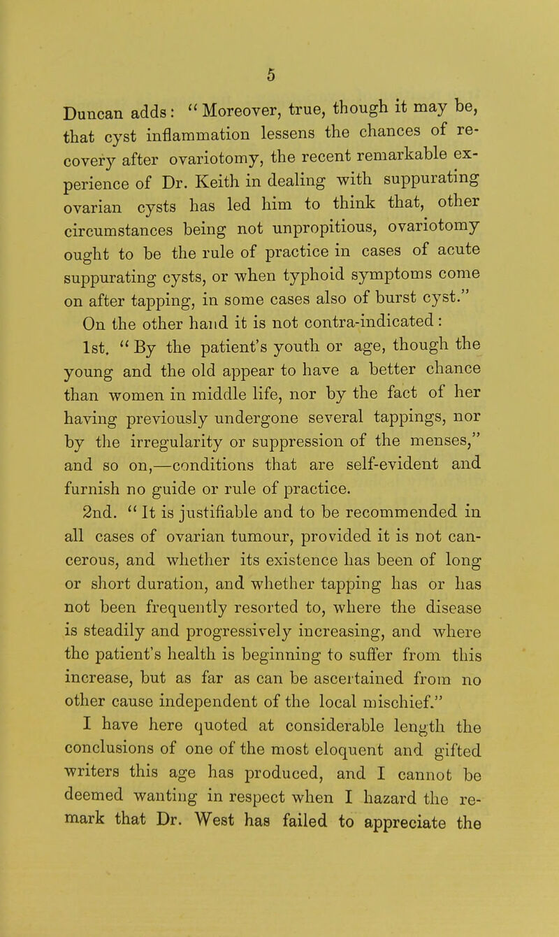 Duncan adds:  Moreover, true, though it may be, that cyst inflammation lessens the chances of re- covery after ovariotomy, the recent remarkable ex- perience of Dr. Keith in dealing with suppurating ovarian cysts has led him to think that, other circumstances being not unpropitious, ovariotomy ought to be the rule of practice in cases of acute suppurating cysts, or when typhoid symptoms come on after tapping, in some cases also of burst cyst. On the other hand it is not contra-indicated: 1st.  By the patient's youth or age, though the young and the old appear to have a better chance than women in middle life, nor by the fact of her having previously undergone several tappings, nor by the irregularity or suppression of the menses, and so on,—conditions that are self-evident and furnish no guide or rule of practice. 2nd.  It is justifiable and to be recommended in all cases of ovarian tumour, provided it is not can- cerous, and whether its existence has been of long or short duration, and whether tapping has or has not been frequently resorted to, where the disease is steadily and progressively increasing, and where the patient's health is beginning to suffer from this increase, but as far as can be ascertained from no other cause independent of the local mischief. I have here quoted at considerable length the conclusions of one of the most eloquent and gifted writers this age has produced, and I cannot be deemed wanting in respect when I hazard the re- mark that Dr. West has failed to appreciate the