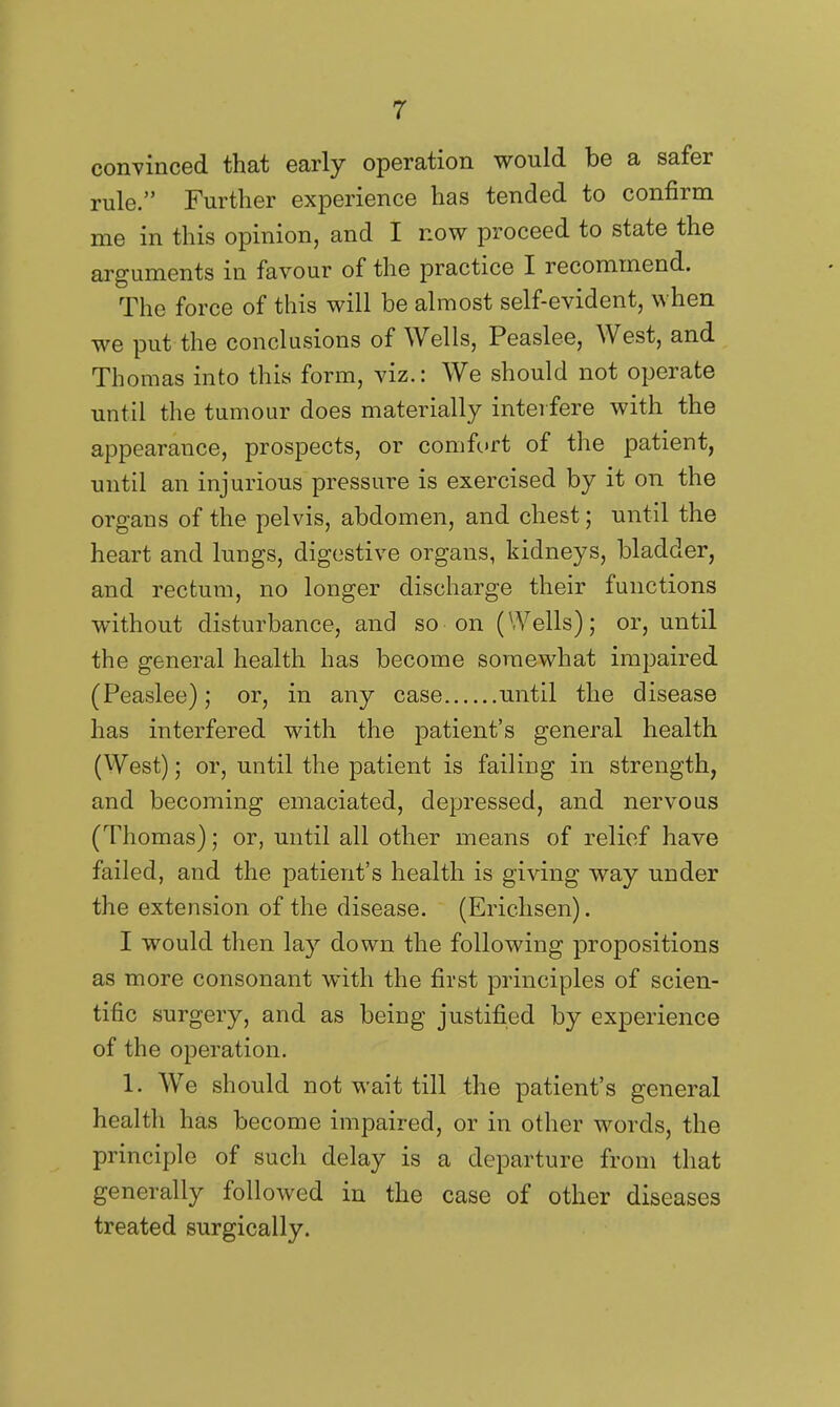 convinced that early operation would be a safer rule. Further experience has tended to confirm me in this opinion, and I now proceed to state the arguments in favour of the practice I recommend. The force of this will be almost self-evident, when we put the conclusions of Wells, Peaslee, West, and Thomas into this form, viz.: We should not operate until the tumour does materially interfere with the appearance, prospects, or comfc»rt of the patient, until an injurious pressure is exercised by it on the organs of the pelvis, abdomen, and chest; until the heart and lungs, digestive organs, kidneys, bladder, and rectum, no longer discharge their functions without disturbance, and so on (Wells); or, until the general health has become somewhat impaired (Peaslee); or, in any case until the disease has interfered with the patient's general health (West); or, until the patient is failing in strength, and becoming emaciated, depressed, and nervous (Thomas); or, until all other means of relief have failed, and the patient's health is giving way under the extension of the disease. (Ericlisen). I would then lay down the following propositions as more consonant with the first principles of scien- tific surgery, and as being justified by experience of the operation. 1. We should not wait till the patient's general health has become impaired, or in other words, the principle of such delay is a departure from that generally followed in the case of other diseases treated surgically.