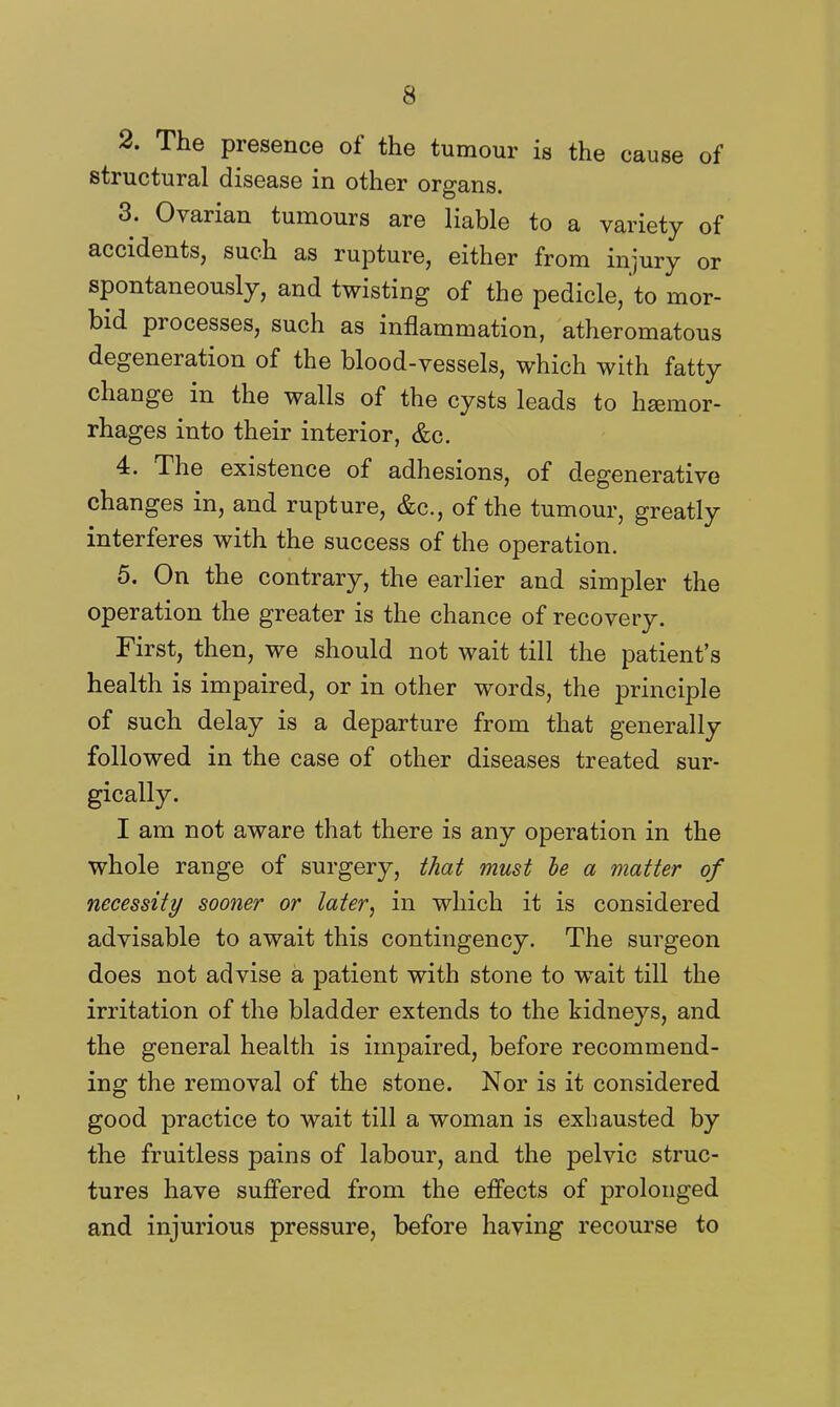 2. The presence of the tumour is the cause of structural disease in other organs. 3. Ovarian tumours are liable to a variety of accidents, such as rupture, either from injury or spontaneously, and twisting of the pedicle, to mor- bid processes, such as inflammation, atheromatous degeneration of the blood-vessels, which with fatty change in the walls of the cysts leads to haemor- rhages into their interior, &c. 4. The existence of adhesions, of degenerative changes in, and rupture, &c., of the tumour, greatly interferes with the success of the operation. 5. On the contrary, the earlier and simpler the operation the greater is the chance of recovery. First, then, we should not wait till the patient's health is impaired, or in other words, the principle of such delay is a departure from that generally followed in the case of other diseases treated sur- gically. I am not aware that there is any operation in the whole range of surgery, that must he a matter of necessity sooner or later, in which it is considered advisable to await this contingency. The surgeon does not advise a patient with stone to wait till the irritation of the bladder extends to the kidneys, and the general health is impaired, before recommend- ing the removal of the stone. Nor is it considered good practice to wait till a woman is exhausted by the fruitless pains of labour, and the pelvic struc- tures have suffered from the effects of prolonged and injurious pressure, before having recourse to