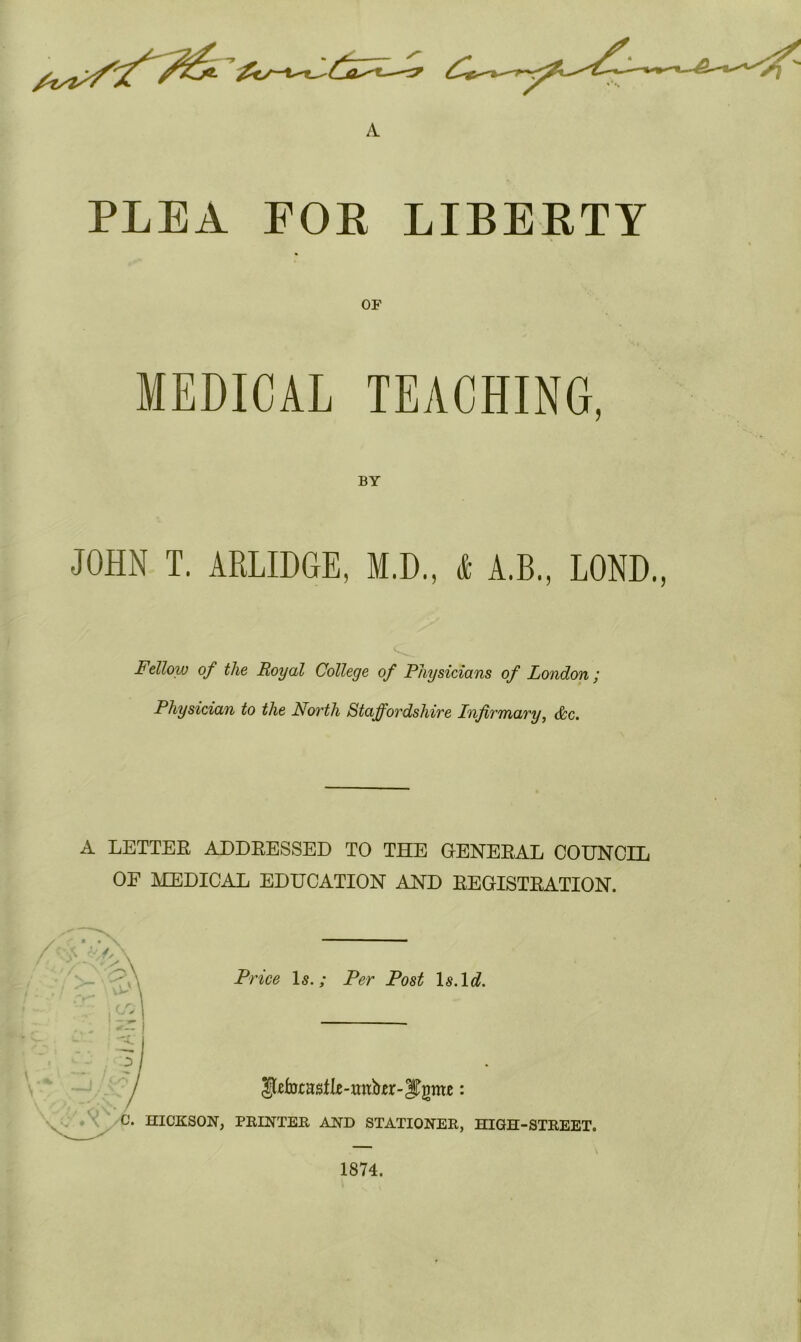 A PLEA FOE LIBERTY OF MEDICAL TEACHING, JOHN T. ARLIDGE, M.D., 1 A.B., LOND., Fellow of the Royal College of Physicians of London ; Physician to the Noi'tli Staffordshire Infirmary, &c. A LETTEE ADDBESSED TO THE GENEBAL COUNCIL OE MEDICAL EDUCATION AND BEGISTBATION. /—x'V' Price Is.; Per Post \s.\d. C. HICKSON, PRINTER AND STATIONER, HIGH-STREET. 1874.