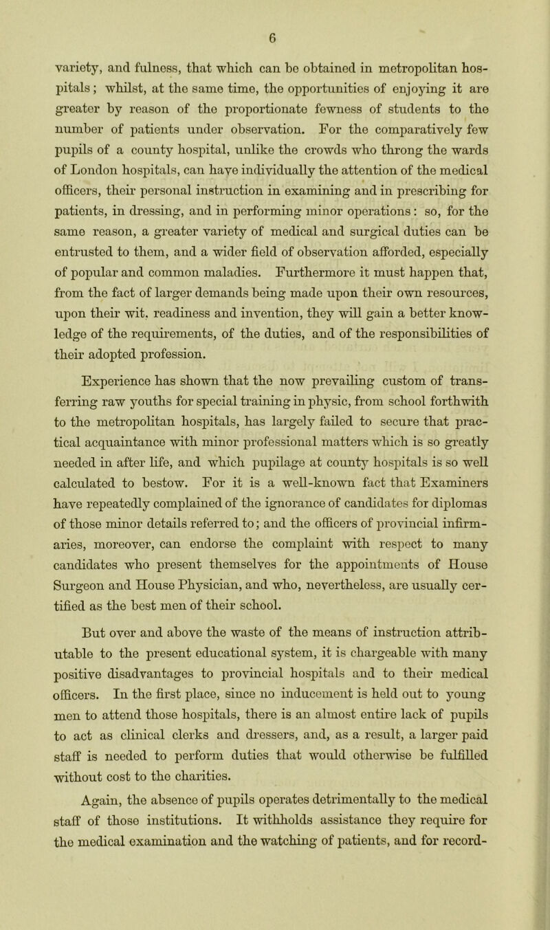 variety, and fulness, that which can be obtained in metropolitan hos- pitals ; whilst, at the same time, the opportunities of enjoying it are greater by reason of the proportionate fewness of students to the number of patients under observation. For the comparatively few pupils of a county hospital, unlike the crowds who throng the wards of London hospitals, can have individually the attention of the medical officers, their personal instruction in examining and in prescribing for patients, in dressing, and in performing minor operations : so, for the same reason, a greater variety of medical and surgical duties can be entrusted to them, and a wider field of observation afforded, especially of popular and common maladies. Furthermore it must happen that, from the fact of larger demands being made upon their own resources, upon their wit, readiness and invention, they will gain a better know- ledge of the requirements, of the duties, and of the responsibilities of their adopted profession. Experience has shown that the now prevailing custom of trans- ferring raw youths for special training in physic, from school forthwith to the metropolitan hospitals, has largely failed to secure that prac- tical acquaintance with minor professional matters which is so greatly needed in after life, and which pupilage at county hospitals is so well calculated to bestow. For it is a well-known fact that Examiners have repeatedly complained of the ignorance of candidates for diplomas of those minor details referred to; and the officers of provincial infirm- aries, moreover, can endorse the complaint with respect to many candidates who present themselves for the appointments of House Surgeon and House Physician, and who, nevertheless, are usually cer- tified as the best men of their school. But over and above the waste of the means of instruction attrib- utable to the present educational system, it is chargeable with many positive disadvantages to provincial hospitals and to their medical officers. In the first place, since no inducement is held out to young men to attend those hospitals, there is an almost entire lack of pupils to act as clinical clerks and dressers, and, as a result, a larger paid staff is needed to perform duties that would otherwise be fulfilled without cost to the charities. Again, the absence of pupils operates detrimentally to the medical staff of those institutions. It withholds assistance they require for the medical examination and the watching of patients, and for record-