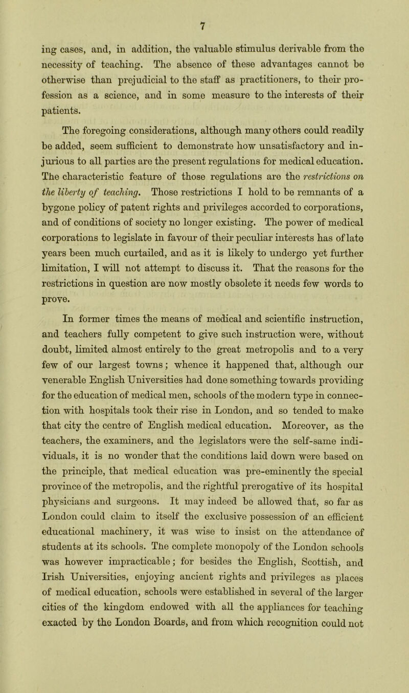 ing cases, and, in addition, the valuable stimulus derivable from the necessity of teaching. Tho absence of these advantages cannot be otherwise than prejudicial to the staff as practitioners, to their pro- fession as a science, and in some measure to the interests of their patients. The foregoing considerations, although many others could readily be added, seem sufficient to demonstrate how unsatisfactory and in- jurious to all parties are the present regulations for medical education. The characteristic feature of those regulations are the restrictions on the liberty of teaching. Those restrictions I hold to be remnants of a bygone policy of patent rights and privileges accorded to corporations, and of conditions of society no longer existing. The power of medical corporations to legislate in favour of their peculiar interests has of late years been much curtailed, and as it is likely to undergo yet further limitation, I will not attempt to discuss it. That the reasons for the restrictions in question are now mostly obsolete it needs few words to prove. In former times the means of medical and scientific instruction, and teachers fully competent to give such instruction were, without doubt, limited almost entirely to the great metropolis and to a very few of our largest towns; whence it happened that, although our venerable English Universities had done something towards providing for the education of medical men, schools of the modern type in connec- tion with hospitals took their rise in London, and so tended to make that city the centre of English medical education. Moreover, as the teachers, the examiners, and the legislators were the self-same indi- viduals, it is no wonder that the conditions laid down were based on the principle, that medical education was pre-eminently the special province of the metropolis, and the rightful prerogative of its hospital physicians and surgeons. It may indeed be allowed that, so far as London could claim to itself the exclusive possession of an efficient educational machinery, it was wise to insist on the attendance of students at its schools. Tire complete monopoly of the London schools was however impracticable; for besides the English, Scottish, and Irish Universities, enjoying ancient rights and privileges as places of medical education, schools were established in several of the larger cities of the kingdom endowed with all the appliances for teaching exacted by the London Boards, and from which recognition could not