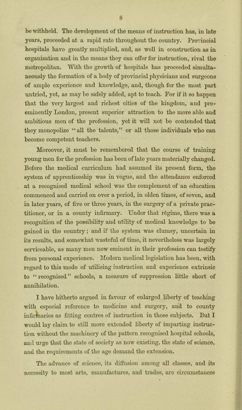 bo withhold. The development of the means of instruction has, in late years, proceeded at a rapid rate throughout the country. Provincial hospitals have greatly multiplied, and, as well in construction as in organization and in the means they can offer for instruction, rival the metropolitan. With the growth of hospitals has proceeded simulta- neously the formation of a body of provincial physicians and surgeons of ample experience and knowledge, and, though for the most part untried, yet, as may be safely added, apt to teach. For if it so happen that the very largest and richest cities of the kingdom, and pre- eminently London, present superior attraction to the more able and ambitious men of the profession, yet it will not be contended that they monopolize “all the talents,” or all those individuals who can become competent teachers. Moreover, it must be remembered that the course of training young men for the profession has been of late years materially changed. Before the medical curriculum had assumed its present form, the system of apprenticeship was in vogue, and the attendance enforced at a recognised medical school was the complement of an education commenced and carried on over a period, in olden times, of seven, and in later years, of five or three years, in the surgery of a private prac- titioner, or in a county infirmary. Under that regime, there was a recognition of the possibility and utility of medical knowledge to be gained in the country; and if the system was clumsy, uncertain in its results, and somewhat wasteful of time, it nevertheless was largely serviceable, as many men now eminent in their profession can testify from personal experience. Modern medical legislation has been, with regard to this mode of utilising instruction and experience extrinsic to “recognised” schools, a measure of suppression little short of annihilation. I have hitherto argued in favour of enlarged liberty of teaching with especial reference to medicine and surgery, and to county infirmaries as fitting centres of instruction in those subjects. But I would lay claim to still more extended liberty of imparting instruc- tion without the machinery of the pattern recognised hospital schools, and urge that the state of society as now existing, the state of science, and the requirements of the age demand the extension. The advance of science, its diffusion among all classes, and its necessity to most arts, manufactures, and trades, are circumstances