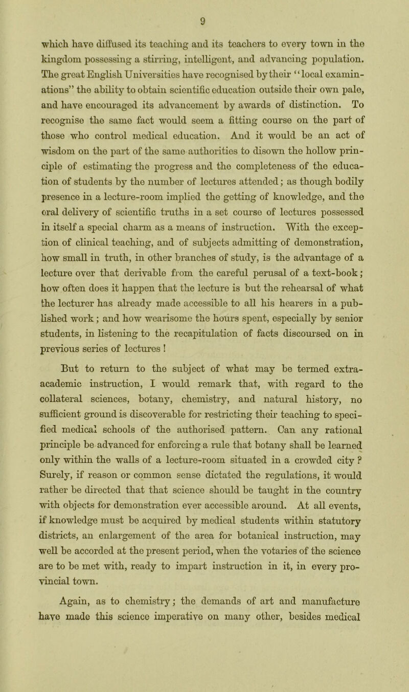 which have diffused its teaching and its teachers to every town in the kingdom possessing a stirring, intelligent, and advancing population. The great English Universities have recognised by their “local examin- ations” the ability to obtain scientific education outside their own pale, and have encouraged its advancement by awards of distinction. To recognise the same fact would seem a fitting course on the part of those who control medical education. And it would be an act of wisdom on the part of the same authorities to disown the hollow prin- ciple of estimating the progress and the completeness of the educa- tion of students by the number of lectures attended; as though bodily presence in a lecture-room implied the getting of knowledge, and the oral delivery of scientific truths in a set course of lectures possessed in itself a special charm as a means of instruction. With the excep- tion of clinical teaching, and of subjects admitting of demonstration, how small in truth, in other branches of study, is the advantage of a lecture over that derivable from the careful perusal of a text-book; how often does it happen that the lecture is but the rehearsal of what the lecturer has already made accessible to all his hearers in a pub- lished work; and how wearisome the hours spent, especially by senior students, in listening to the recapitulation of facts discoursed on in previous series of lectures ! But to return to the subject of what may be termed extra- academic instruction, I would remark that, with regard to the collateral sciences, botany, chemistry, and natural history, no sufficient ground is discoverable for restricting their teaching to speci- fied medical schools of the authorised pattern. Can any rational principle be advanced for enforcing a rule that botany shall be learned only within the walls of a lecture-room situated in a crowded city ? Surely, if reason or common sense dictated the regulations, it would rather be directed that that science should be taught in the country with objects for demonstration ever accessible around. At all events, if knowledge must be acquired by medical students within statutory districts, an enlargement of the area for botanical instruction, may well be accorded at the present period, when the votaries of the science are to be met with, ready to impart instruction in it, in every pro- vincial town. Again, as to chemistry; the demands of art and manufacture have made this science imperative on many other, besides medical