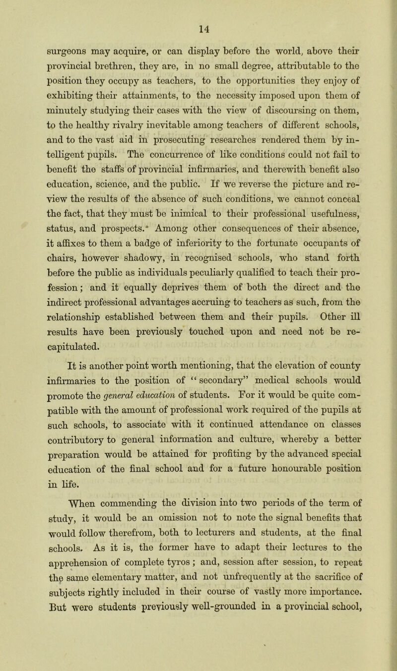 surgeons may acquire, or can display before tbe world, above their provincial brethren, they are, in no small degree, attributable to the position they occupy as teachers, to the opportunities they enjoy of exhibiting their attainments, to the necessity imposed upon them of minutely studying their cases with the view of discoursing on them, to the healthy rivalry inevitable among teachers of different schools, and to the vast aid in prosecuting researches rendered them by in- telligent pujDils. The concurrence of like conditions could not fail to benefit the staffs of provincial infirmaries, and therewith benefit also education, science, and the public. If we reverse the picture and re- view the results of the absence of such conditions, we cannot conceal the fact, that they must be inimical to their professional usefulness, status, and prospects.* Among other consequences of their absence, it affixes to them a badge of inferiority to the fortunate occupants of chairs, however shadowy, in recognised schools, who stand forth before the public as individuals peculiarly qualified to teach their pro- fession ; and it equally deprives them of both the direct and the indirect professional advantages accruing to teachers as such, from the relationship established between them and their pupils. Other ill results have been previously touched upon and need not be re- capitulated. It is another point worth mentioning, that the elevation of county infirmaries to the position of “ secondary” medical schools would promote the general education of students. For it would be quite com- patible with the amount of professional work required of the pupils at such schools, to associate with it continued attendance on classes contributory to general information and culture, whereby a better preparation would be attained for profiting by the advanced special education of the final school and for a future honourable position in life. When commending the division into two periods of the term of study, it would be an omission not to note the signal benefits that would follow therefrom, both to lecturers and students, at the final schools. As it is, the former have to adapt their lectures to the apprehension of complete tyros ; and, session after session, to repeat the same elementary matter, and not unfrequently at the sacrifice of subjects rightly included in their course of vastly more importance. But were students previously well-grounded in a provincial school,