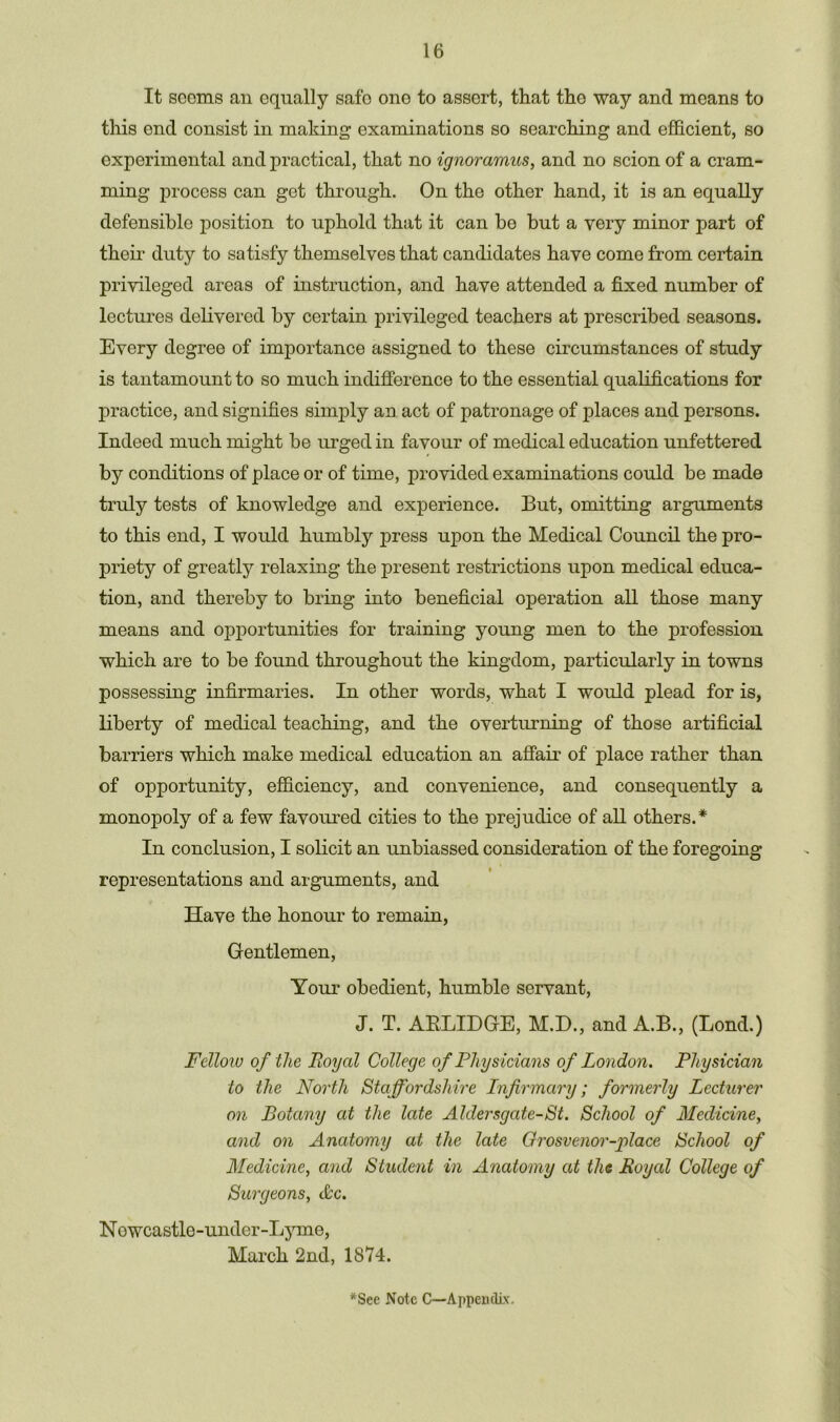 It seems an equally safo one to assert, that the way and means to this end consist in making examinations so searching and efficient, so experimental and practical, that no ignoramus, and no scion of a cram- ming process can get through. On the other hand, it is an equally defensible position to uphold that it can be but a very minor part of their duty to satisfy themselves that candidates have come from certain privileged areas of instruction, and have attended a fixed number of lectures delivered by certain privileged teachers at prescribed seasons. Every degree of importance assigned to these circumstances of study is tantamount to so much indifference to the essential qualifications for practice, and signifies simply an act of patronage of places and persons. Indeed much might be urged in favour of medical education unfettered by conditions of place or of time, provided examinations could be made truly tests of knowledge and experience. But, omitting arguments to this end, I would humbly press upon the Medical Council the pro- priety of greatly relaxing the present restrictions upon medical educa- tion, and thereby to bring into beneficial operation all those many means and opportunities for training young men to the profession which are to be found throughout the kingdom, particularly in towns possessing infirmaries. In other words, what I would plead for is, liberty of medical teaching, and the overturning of those artificial barriers which make medical education an affair of place rather than of opportunity, efficiency, and convenience, and consequently a monopoly of a few favoured cities to the prejudice of all others.* In conclusion, I solicit an unbiassed consideration of the foregoing representations and arguments, and Have the honour to remain, Gentlemen, Your obedient, humble servant, J. T. AKLIDGE, M.D., and A.B., (Bond.) Fellow of the Royal College of Physicians of London. Physician to the North Staffordshire Infirmary; formerly Lecturer on Botany at the late Aldersgate-St. School of Medicine, and on Anatomy at the late Grosvenor-place School of Medicine, and Student in Anatomy at the Royal College of Surgeons, &c. Newcastle-under-Lyme, March 2nd, 1874.