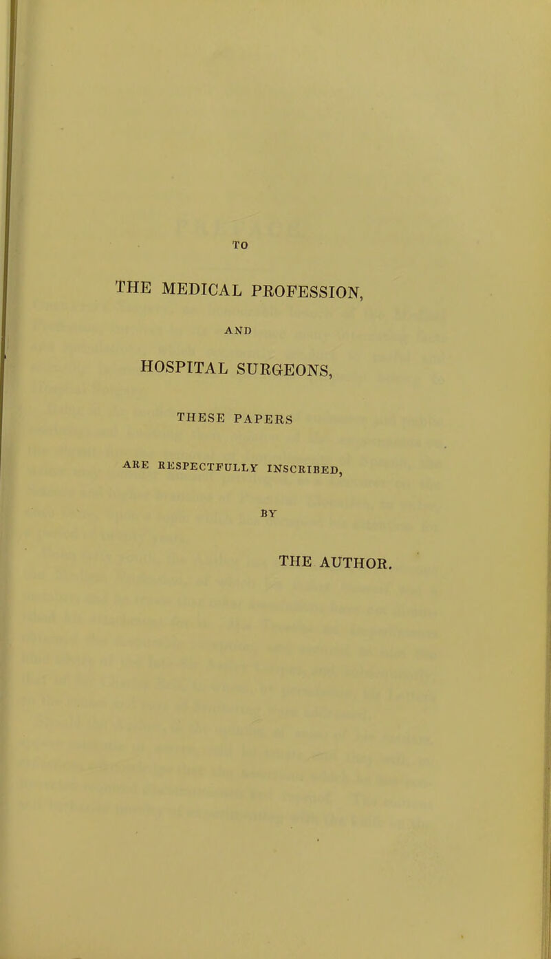 TO THE MEDICAL PROFESSION, AND HOSPITAL SURGEONS, these papers AKE RESPECTFULLY INSCRIBED, BY THE AUTHOR.