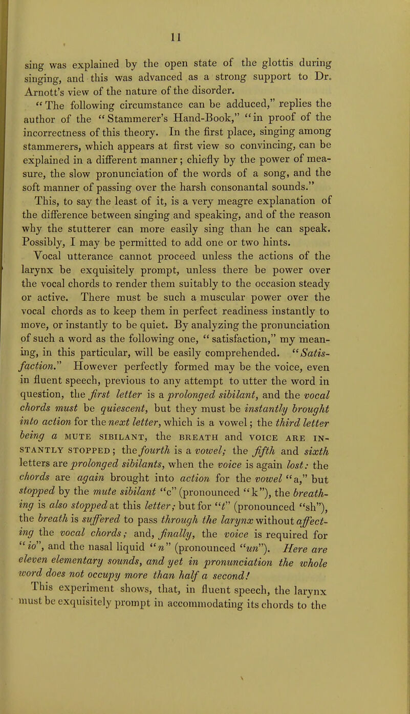 sing was explained by the open state of the glottis during singing, and this was advanced as a strong support to Dr„ Arnott’s view of the nature of the disorder. “ The following circumstance can be adduced,” replies the author of the “Stammerer’s Hand-Book,” “in proof of the incorrectness of this theory. In the first place, singing among stammerers, which appears at first view so convincing, can be explained in a different manner; chiefly by the power of mea- sure, the slow pronunciation of the words of a song, and the soft manner of passing over the harsh consonantal sounds.” This, to say the least of it, is a very meagre explanation of the difference between singing and speaking, and of the reason why the stutterer can more easily sing than he can speak. Possibly, I may be permitted to add one or two hints. Vocal utterance cannot proceed unless the actions of the larynx be exquisitely prompt, unless there be power over the vocal chords to render them suitably to the occasion steady or active. There must be such a muscular power over the vocal chords as to keep them in perfect readiness instantly to move, or instantly to be quiet. By analyzing the pronunciation of such a word as the following one, “ satisfaction,” my mean- ing, in this particular, will be easily comprehended. “Satis- faction.However perfectly formed may be the voice, even in fluent speech, previous to any attempt to utter the word in question, the first letter is a prolonged sibilant, and the vocal chords must be quiescent, but the)7 must be instantly brought into action for the next letter, which is a vowel; the third letter being a mute sibilant, the breath and voice are in- stantly stopped ; the fourth is a vowel; the fifth and sixth letters are prolonged sibilants, when the voice is again lost: the chords are again brought into action for the vowel “a,” but stopped by the mute sibilant “c” (pronounced “k”), the breath- ing is also stopped-at this letter; but for “t” (pronounced “sh”), the breath is suffered to pass through the larynx without affect- ing the vocal chords; and, finally, the voice is required for “«o”, and the nasal liquid “w” (pronounced “un”). Here are eleven elementary sounds, and yet in pronunciation the ivhole word does not occupy more than half a second! This experiment shows, that, in fluent speech, the larynx must be exquisitely prompt in accommodating its chords to the \