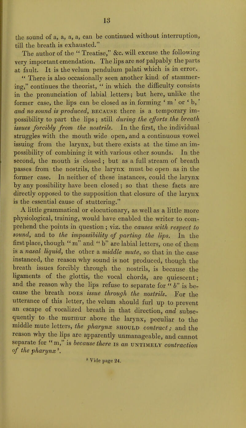 the sound of a, a, a, a, can be continued without interruption, till the breath is exhausted.” The author of the “ Treatise,” &c. will excuse the following very important emendation. The lips are not palpably the parts at fault. It is the velum pendulum palati which is in error. “ There is also occasionally seen another kind of stammer- ing,” continues the theorist, “ in which the difficulty consists in the pronunciation of labial letters; but here, unlike the former case, the lips can be closed as in forming ‘ m ’ or ‘ b, ’ and no sound is produced, because there is a temporary im- possibility to part the lips; still during the efforts the breath issues forcibly from the nostrils. In the first, the individual struggles with the mouth wide open, and a continuous vowel issuing from the larynx, but there exists at the time an im- possibility of combining it with various other sounds. In the second, the mouth is closed ; but as a full stream of breath passes from the nostrils, the larynx must be open as in the former case. In neither of these instances, could the larynx by any possibility have been closed; so that these facts are directly opposed to the supposition that closure of the larynx is the essential cause of stuttering.” A little grammatical or elocutionary, as well as a little more physiological, training, would have enabled the writer to com- prehend the points in question; viz. the causes with respect to sound, and to the impossibility of parting the lips. In the first place, though “ m” and “ b” are labial letters, one of them is a nasal liquid, the other a middle mute, so that in the case instanced, the reason why sound is not produced, though the breath issues forcibly through the nostrils, is because the ligaments of the glottis, the vocal chords, are quiescent; and the reason why the lips refuse to separate for “ b” is be- cause the breath does issue through the nostrils. For the utterance of this letter, the velum should furl up to prevent an escape of vocalized breath in that direction, and subse- quently to the murmur above the larynx, peculiar to the middle mute letters, the pharynx should contract; and the reason why the lips are apparently unmanageable, and cannot separate for “ m,” is because there is an untimely contraction of the pharynx3.