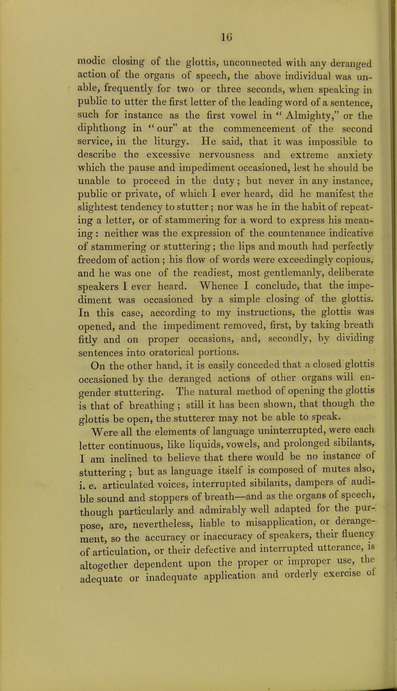 1G inodic closing of the glottis, unconnected with any deranged action of the organs of speech, the above individual was un- able, frequently for two or three seconds, when speaking in public to utter the first letter of the leading word of a sentence, such for instance as the first vowel in “ Almighty,” or the diphthong in “ our” at the commencement of the second service, in the liturgy. He said, that it was impossible to describe the excessive nervousness and extreme anxiety which the pause and impediment occasioned, lest he should be unable to proceed in the duty; but never in any instance, public or private, of which I ever heard, did he manifest the slightest tendency to stutter; nor was he in the habit of repeat- ing a letter, or of stammering for a word to express his mean- ing : neither was the expression of the countenance indicative of stammering or stuttering ; the lips and mouth had perfectly freedom of action; his flow of words were exceedingly copious, and he was one of the readiest, most gentlemanly, deliberate speakers I ever heard. Whence I conclude, that the impe- diment was occasioned by a simple closing of the glottis. In this case, according to my instructions, the glottis was opened, and the impediment removed, first, by taking breath fitly and on proper occasions, and, secondly, by dividing sentences into oratorical portions. On the other hand, it is easily conceded that a closed glottis occasioned by the deranged actions of other organs will en- gender stuttering. The natural method of opening the glottis is that of breathing ; still it has been shown, that though the glottis be open, the stutterer may not be able to speak. Were all the elements of language uninterrupted, were each letter continuous, like liquids, vowels, and prolonged sibilants, I am inclined to believe that there would be no instance ol stuttering ; but as language itself is composed of mutes also, i. e. articulated voices, interrupted sibilants, dampers of audi- ble sound and stoppers of breath—and as the organs of speech, though particularly and admirably well adapted for the pur- pose, are, nevertheless, liable to misapplication, or derange- ment, so the accuracy or inaccuracy of speakers, their fluency of articulation, or their defective and interrupted utterance, is altogether dependent upon the proper or improper use, the adequate or inadequate application and orderly exercise ol