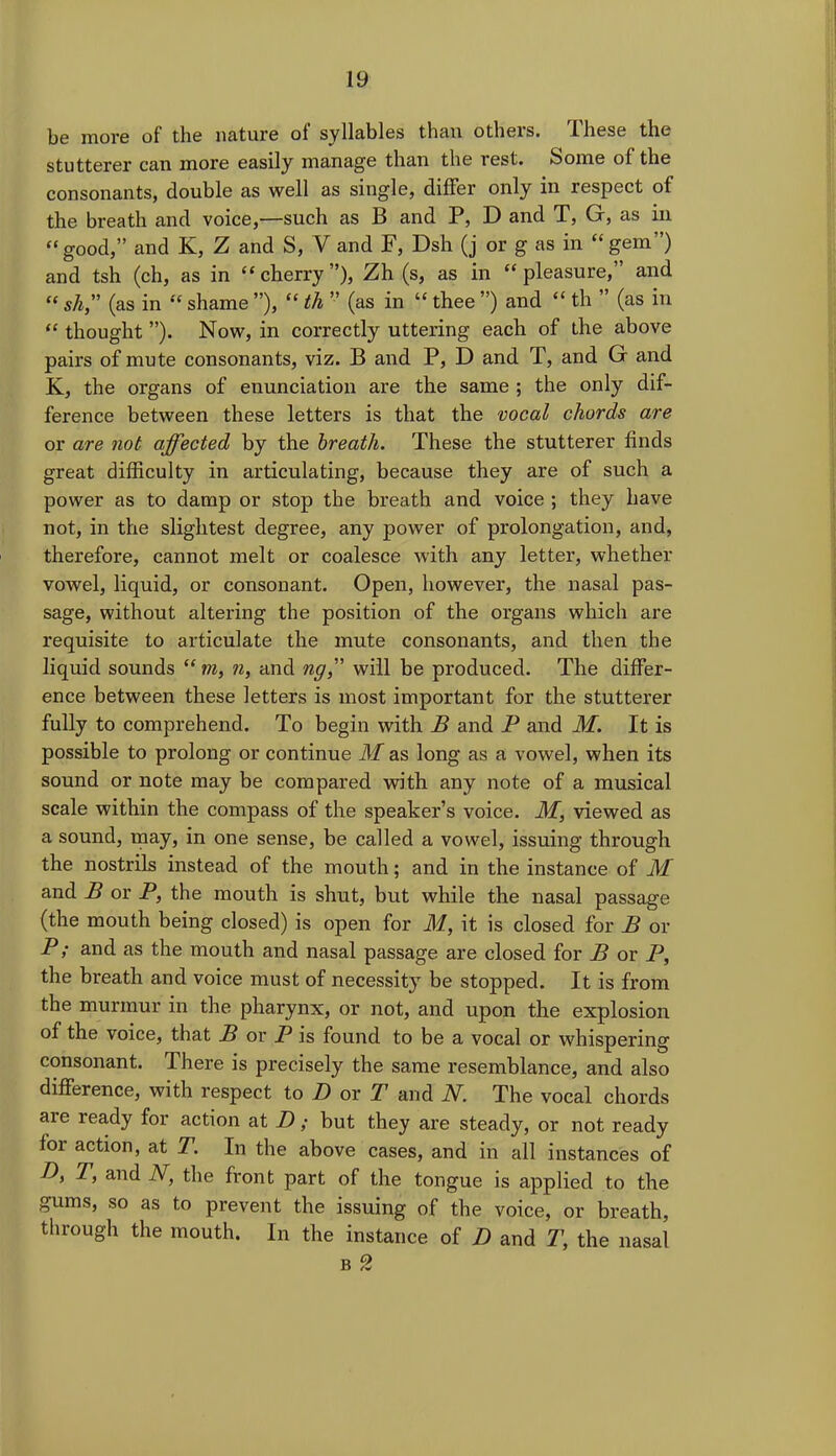 be more of the nature of syllables than others. These the stutterer can more easily manage than the rest. Some of the consonants, double as well as single, differ only in respect of the breath and voice,—such as B and P, D and T, G, as in “good,” and K, Z and S, V and F, Dsh (j or g as in “gem”) and tsh (ch, as in “cherry”), Zh (s, as in “pleasure,” and “ s/i,” (as in “ shame ”), “ th ” (as in “ thee ”) and “ th ” (as in “ thought ”). Now, in correctly uttering each of the above pairs of mute consonants, viz. B and P, D and T, and G and K, the organs of enunciation are the same ; the only dif- ference between these letters is that the vocal chords are or are not affected by the breath. These the stutterer finds great difficulty in articulating, because they are of such a power as to damp or stop the breath and voice ; they have not, in the slightest degree, any power of prolongation, and, therefore, cannot melt or coalesce with any letter, whether vowel, liquid, or consonant. Open, however, the nasal pas- sage, without altering the position of the organs which are requisite to articulate the mute consonants, and then the liquid sounds “ m, n, and ng,” will be produced. The differ- ence between these letters is most important for the stutterer fully to comprehend. To begin with B and P and M. It is possible to prolong or continue M as long as a vowel, when its sound or note may be compared with any note of a musical scale within the compass of the speaker’s voice. M, viewed as a sound, may, in one sense, be called a vowel, issuing through the nostrils instead of the mouth; and in the instance of M and B or P, the mouth is shut, but while the nasal passage (the mouth being closed) is open for M, it is closed for B or P; and as the mouth and nasal passage are closed for B or P, the breath and voice must of necessity be stopped. It is from the murmur in the pharynx, or not, and upon the explosion of the voice, that B or P is found to be a vocal or whispering consonant. There is precisely the same resemblance, and also difference, with respect to D or T and N. The vocal chords axe ready for action at D; but they are steady, or not ready for action, at T. In the above cases, and in all instances of D, r, and N, the front part of the tongue is applied to the gums, so as to prevent the issuing of the voice, or breath, through the mouth. In the instance of D and T, the nasal b 2