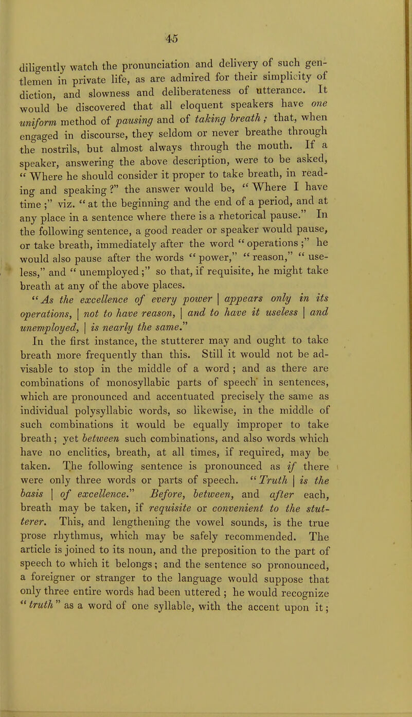 diligently watch the pronunciation and delivery of such gen- tlemen in private life, as are admired for their simplicity of diction, and slowness and deliberateness of utterance. It would be discovered that all eloquent speakers have one uniform method of pausing and of taking breath ; that, when engaged in discourse, they seldom or never breathe through the nostrils, but almost always through the mouth. If a speaker, answering the above description, were to be asked, “ Where he should consider it proper to take breath, in read- ing and speaking ?” the answer would be, “ Where I have time viz. “ at the beginning and the end of a period, and at any place in a sentence where there is a rhetorical pause. In the following sentence, a good reader or speaker would pause, or take breath, immediately after the word “ operations he would also pause after the words “ power,” “ reason,” “ use- less,” and “ unemployed so that, if requisite, he might take breath at any of the above places. “As the excellence of every power | appears only in its operations, | not to have reason, | and to have it useless | and unemployed, \ is nearly the same. In the first instance, the stutterer may and ought to take breath more frequently than this. Still it would not be ad- visable to stop in the middle of a word ; and as there are combinations of monosyllabic parts of speech' in sentences, which are pronounced and accentuated precisely the same as individual polysyllabic words, so likewise, in the middle of such combinations it would be equally improper to take breath; yet betiueen such combinations, and also words which have no enclitics, breath, at all times, if required, may be taken. The following sentence is pronounced as if there were only three words or parts of speech. “ Truth | is the basis | of excellence.” Before, between, and after each, breath may be taken, if requisite or convenient to the stut- terer. This, and lengthening the vowel sounds, is the true prose rhythmus, which may be safely recommended. The article is joined to its noun, and the preposition to the part of speech to which it belongs; and the sentence so pronounced, a foreigner or stranger to the language would suppose that only three entire words had been uttered ; he would recognize “ truth ” as a word of one syllable, with the accent upon it;