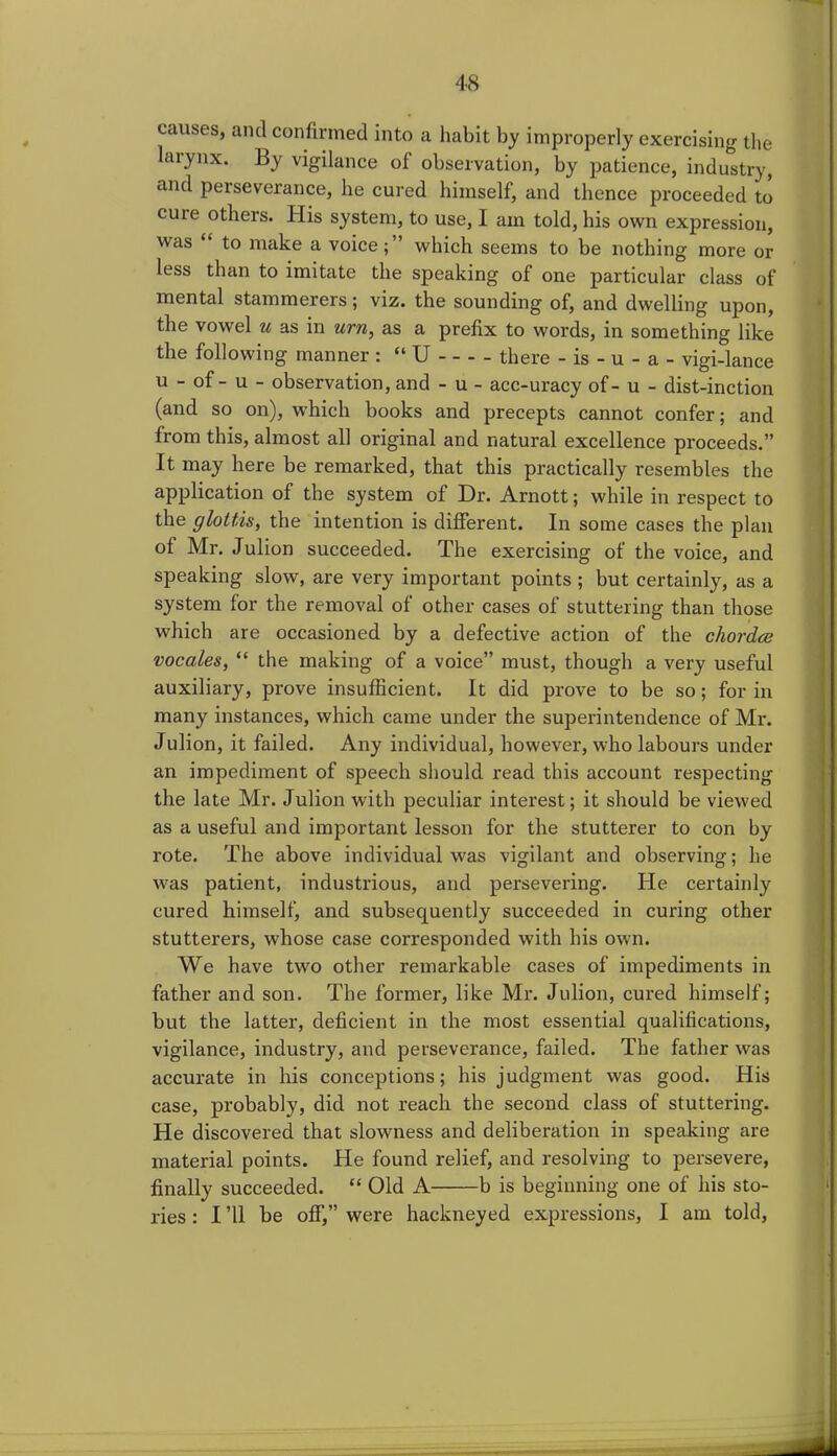 causes, and confirmed into a habit by improperly exercising the larynx. By vigilance of observation, by patience, industry, and perseverance, he cured himself, and thence proceeded to cure others. His system, to use, I am told, his own expression, was “ to make a voice;” which seems to be nothing more or less than to imitate the speaking of one particular class of mental stammereis; viz. the sounding of, and dwelling upon, the vowel u as in urn, as a prefix to words, in something like the following manner : “ U there - is - u - a - vigi-lance u - of - u - observation, and - u - acc-uracy of - u - dist-inction (and so on), which books and precepts cannot confer; and from this, almost all original and natural excellence proceeds.” It may here be remarked, that this practically resembles the application of the system of Dr. Arnott; while in respect to the glottis, the intention is different. In some cases the plan of Mr. Julion succeeded. The exercising of the voice, and speaking slow, are very important points ; but certainly, as a system for the removal of other cases of stuttering than those which are occasioned by a defective action of the chorda; vocales, “ the making of a voice” must, though a very useful auxiliary, prove insufficient. It did prove to be so; for in many instances, which came under the superintendence of Mr. Julion, it failed. Any individual, however, who labours under an impediment of speech should read this account respecting the late Mr. Julion with peculiar interest; it should be viewed as a useful and important lesson for the stutterer to con by rote. The above individual was vigilant and observing; he was patient, industrious, and persevering. He certainly cured himself, and subsequently succeeded in curing other stutterers, whose case corresponded with his own. We have two other remarkable cases of impediments in father and son. The former, like Mr. Julion, cured himself; but the latter, deficient in the most essential qualifications, vigilance, industry, and perseverance, failed. The father was accurate in his conceptions; his judgment was good. His case, probably, did not reach the second class of stuttering. He discovered that slowness and deliberation in speaking are material points. He found relief, and resolving to persevere, finally succeeded. “ Old A b is beginning one of his sto- ries : I ’ll be off,” were hackneyed expressions, I am told,