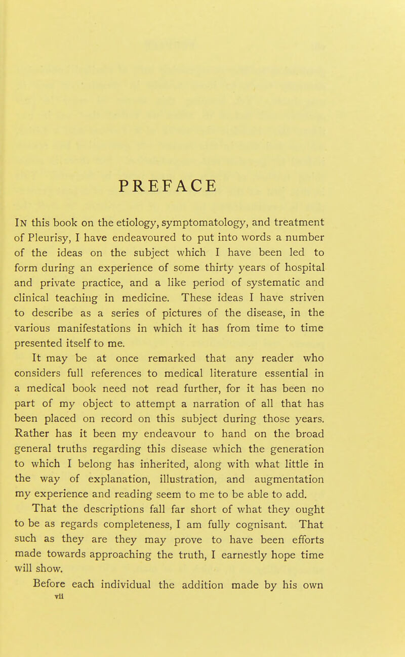 PREFACE In this book on the etiology, symptomatology, and treatment of Pleurisy, I have endeavoured to put into words a number of the ideas on the subject which I have been led to form during an experience of some thirty years of hospital and private practice, and a like period of systematic and clinical teaching in medicine. These ideas I have striven to describe as a series of pictures of the disease, in the various manifestations in which it has from time to time presented itself to me. It may be at once remarked that any reader who considers full references to medical literature essential in a medical book need not read further, for it has been no part of my object to attempt a narration of all that has been placed on record on this subject during those years. Rather has it been my endeavour to hand on the broad general truths regarding this disease which the generation to which I belong has inherited, along with what little in the way of explanation, illustration, and augmentation my experience and reading seem to me to be able to add. That the descriptions fall far short of what they ought to be as regards completeness, I am fully cognisant. That such as they are they may prove to have been efforts made towards approaching the truth, I earnestly hope time will show. Before each individual the addition made by his own