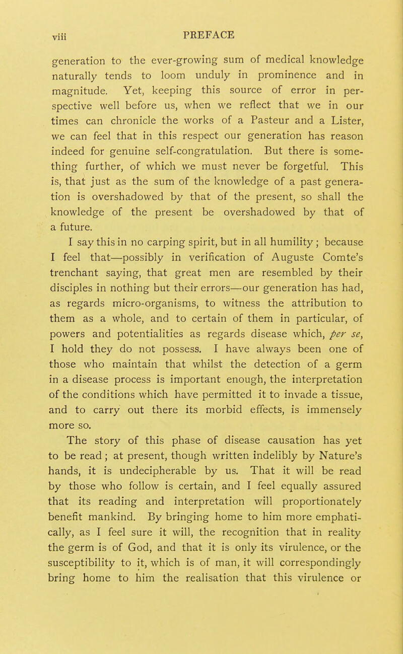 generation to the ever-growing sum of medical knowledge naturally tends to loom unduly in prominence and in magnitude. Yet, keeping this source of error in per- spective well before us, when we reflect that we in our times can chronicle the works of a Pasteur and a Lister, we can feel that in this respect our generation has reason indeed for genuine self-congratulation. But there is some- thing further, of which we must never be forgetful. This is, that just as the sum of the knowledge of a past genera- tion is overshadowed by that of the present, so shall the knowledge of the present be overshadowed by that of a future. I say this in no carping spirit, but in all humility; because I feel that—possibly in verification of Auguste Comte's trenchant saying, that great men are resembled by their disciples in nothing but their errors—our generation has had, as regards micro-organisms, to witness the attribution to them as a whole, and to certain of them in particular, of powers and potentialities as regards disease which, pet- se, I hold they do not possess. I have always been one of those who maintain that whilst the detection of a germ in a disease process is important enough, the interpretation of the conditions which have permitted it to invade a tissue, and to carry out there its morbid effects, is immensely more so. The story of this phase of disease causation has yet to be read; at present, though written indelibly by Nature's hands, it is undecipherable by us. That it will be read by those who follow is certain, and I feel equally assured that its reading and interpretation will proportionately benefit mankind. By bringing home to him more emphati- cally, as I feel sure it will, the recognition that in reality the germ is of God, and that it is only its virulence, or the susceptibility to it, which is of man, it will correspondingly bring home to him the realisation that this virulence or
