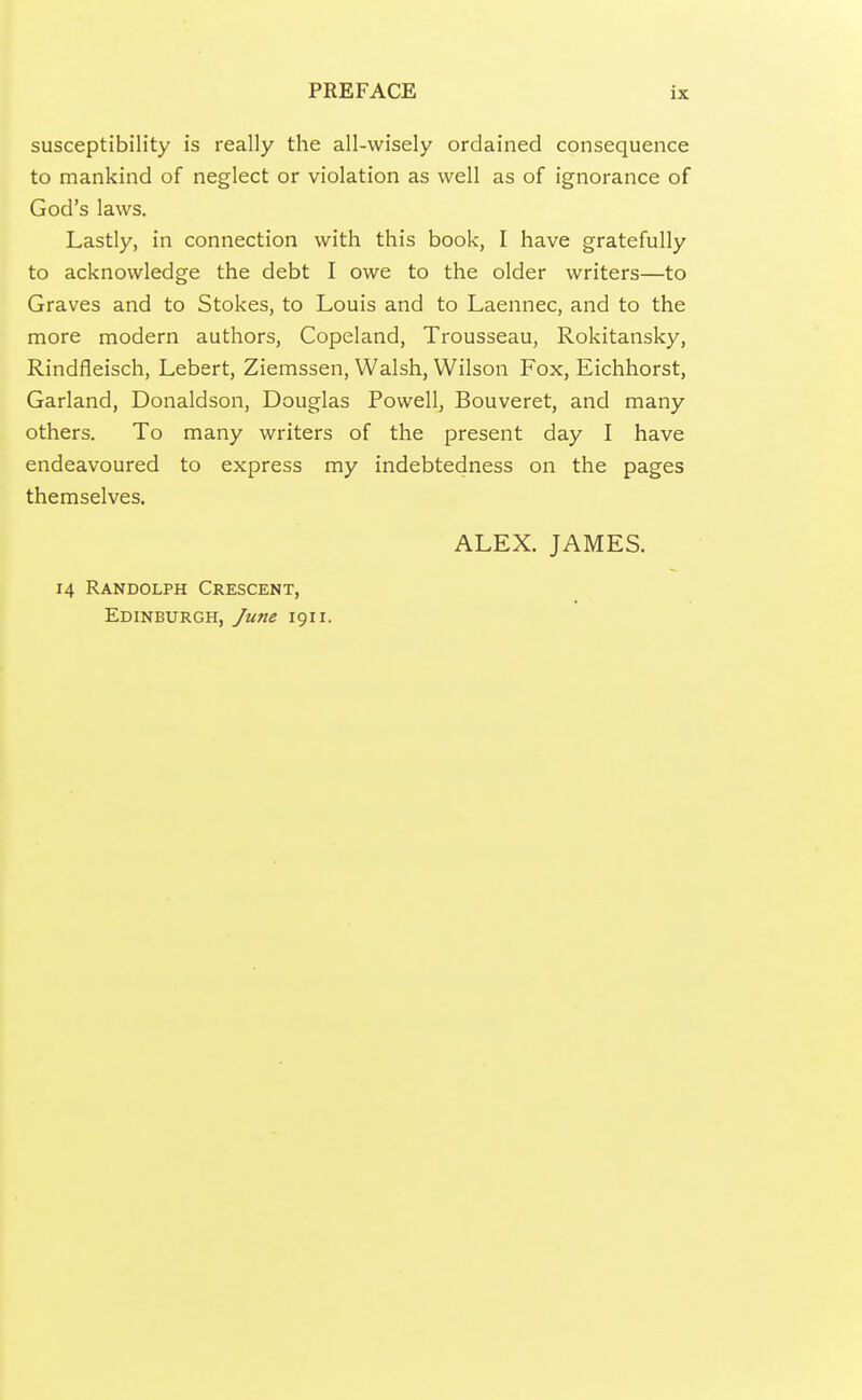 susceptibility is really the ail-wisely ordained consequence to mankind of neglect or violation as well as of ignorance of God's laws. Lastly, in connection with this book, I have gratefully to acknowledge the debt I owe to the older writers—to Graves and to Stokes, to Louis and to Laennec, and to the more modern authors, Copeland, Trousseau, Rokitansky, Rindfleisch, Lebert, Ziemssen, Walsh, Wilson Fox, Eichhorst, Garland, Donaldson, Douglas Powell, Bouveret, and many others. To many writers of the present day I have endeavoured to express my indebtedness on the pages themselves. 14 Randolph Crescent, Edinburgh, June 1911. ALEX. JAMES.