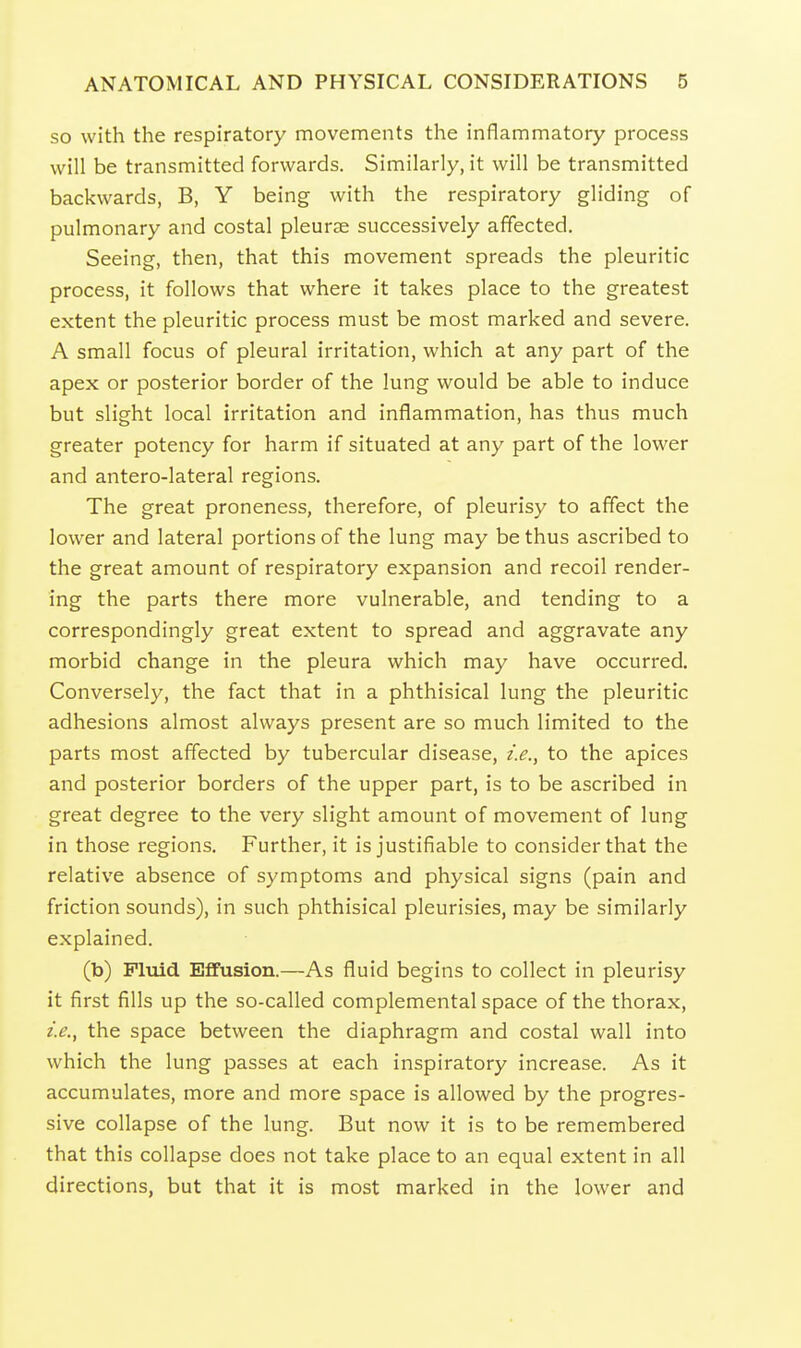 so with the respiratory movements the inflammatory process will be transmitted forwards. Similarly, it will be transmitted backwards, B, Y being with the respiratory gliding of pulmonary and costal pleurae successively affected. Seeing, then, that this movement spreads the pleuritic process, it follows that where it takes place to the greatest extent the pleuritic process must be most marked and severe. A small focus of pleural irritation, which at any part of the apex or posterior border of the lung would be able to induce but slight local irritation and inflammation, has thus much greater potency for harm if situated at any part of the lower and antero-lateral regions. The great proneness, therefore, of pleurisy to affect the lower and lateral portions of the lung may be thus ascribed to the great amount of respiratory expansion and recoil render- ing the parts there more vulnerable, and tending to a correspondingly great extent to spread and aggravate any morbid change in the pleura which may have occurred. Conversely, the fact that in a phthisical lung the pleuritic adhesions almost always present are so much limited to the parts most affected by tubercular disease, i.e., to the apices and posterior borders of the upper part, is to be ascribed in great degree to the very slight amount of movement of lung in those regions. Further, it is justifiable to consider that the relative absence of symptoms and physical signs (pain and friction sounds), in such phthisical pleurisies, may be similarly explained. (b) Fluid Effusion.—As fluid begins to collect in pleurisy it first fills up the so-called complemental space of the thorax, i.e., the space between the diaphragm and costal wall into which the lung passes at each inspiratory increase. As it accumulates, more and more space is allowed by the progres- sive collapse of the lung. But now it is to be remembered that this collapse does not take place to an equal extent in all directions, but that it is most marked in the lower and