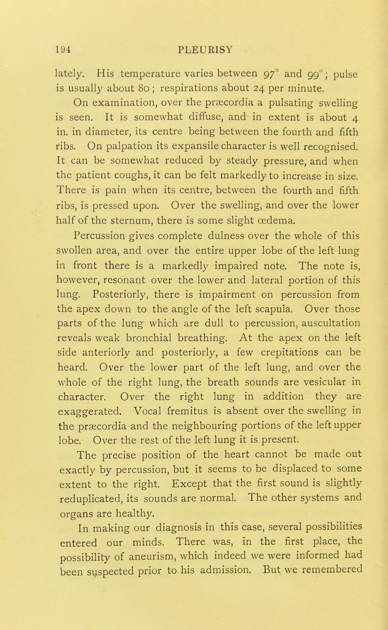 lately. His temperature varies between 97° and 99°; pulse is usually about 80; respirations about 24 per minute. On examination, over the prsecordia a pulsating swelling is seen. It is somewhat diffuse, and in extent is about 4 in. in diameter, its centre being between the fourth and fifth ribs. On palpation its expansile character is well recognised. It can be somewhat reduced by steady pressure, and when the patient coughs, it can be felt markedly to increase in size. There is pain when its centre, between the fourth and fifth ribs, is pressed upon. Over the swelling, and over the lower half of the sternum, there is some slight oedema. Percussion gives complete dulness over the whole of this swollen area, and over the entire upper lobe of the left lung in front there is a markedly impaired note. The note is, however, resonant over the lower and lateral portion of this lung. Posteriorly, there is impairment on percussion from the apex down to the angle of the left scapula. Over those parts of the lung which are dull to percussion, auscultation reveals weak bronchial breathing. At the apex on the left side anteriorly and posteriorly, a few crepitations can be heard. Over the lower part of the left lung, and over the whole of the right lung, the breath sounds are vesicular in character. Over the right lung in addition they are exaggerated. Vocal fremitus is absent over the swelling in the praecordia and the neighbouring portions of the left upper lobe. Over the rest of the left lung it is present. The precise position of the heart cannot be made out exactly by percussion, but it seems to be displaced to some extent to the right. Except that the first sound is slightly reduplicated, its sounds are normal. The other systems and organs are healthy. In making our diagnosis in this base, several possibilities entered our minds. There was, in the first place, the possibility of aneurism, which indeed we were informed had been suspected prior to his admission. But we remembered