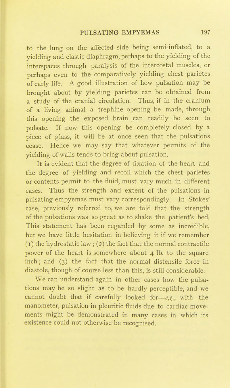 to the lung on the affected side being semi-inflated, to a yielding and elastic diaphragm, perhaps to the yielding of the interspaces through paralysis of the intercostal muscles, or perhaps even to the comparatively yielding chest parietes of early life. A good illustration of how pulsation may be brought about by yielding parietes can be obtained from a study of the cranial circulation. Thus, if in the cranium of a living animal a trephine opening be made, through this opening the exposed brain can readily be seen to pulsate. If now this opening be completely closed by a piece of glass, it will be at once seen that the pulsations cease. Hence we may say that whatever permits of the yielding of walls tends to bring about pulsation. It is evident that the degree of fixation of the heart and the degree of yielding and recoil which the chest parietes or contents permit to the fluid, must vary much in different cases. Thus the strength and extent of the pulsations in pulsating empyemas must vary correspondingly. In Stokes' case, previously referred to, we are told that the strength of the pulsations was so great as to shake the patient's bed. This statement has been regarded by some as incredible, but we have little hesitation in believing it if we remember (i) the hydrostatic law; (2) the fact that the normal contractile power of the heart is somewhere about 4 lb. to the square inch; and (3) the fact that the normal distensile force in diastole, though of course less than this, is still considerable. We can understand again in other cases how the pulsa- tions may be so slight as to be hardly perceptible, and we cannot doubt that if carefully looked for—e.g., with the manometer, pulsation in pleuritic fluids due to cardiac move- ments might be demonstrated in many cases in which its existence could not otherwise be recognised.