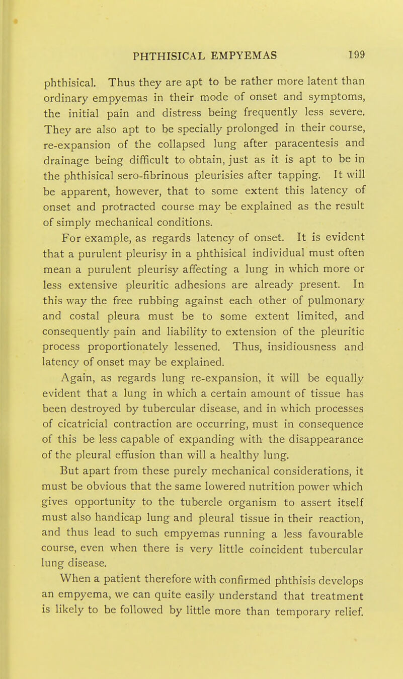 phthisical. Thus they are apt to be rather more latent than ordinary empyemas in their mode of onset and symptoms, the initial pain and distress being frequently less severe. They are also apt to be specially prolonged in their course, re-expansion of the collapsed lung after paracentesis and drainage being difficult to obtain, just as it is apt to be in the phthisical sero-fibrinous pleurisies after tapping. It will be apparent, however, that to some extent this latency of onset and protracted course may be explained as the result of simply mechanical conditions. For example, as regards latency of onset. It is evident that a purulent pleurisy in a phthisical individual must often mean a purulent pleurisy affecting a lung in which more or less extensive pleuritic adhesions are already present. In this way the free rubbing against each other of pulmonary and costal pleura must be to some extent limited, and consequently pain and liability to extension of the pleuritic process proportionately lessened. Thus, insidiousness and latency of onset may be explained. Again, as regards lung re-expansion, it will be equally evident that a lung in which a certain amount of tissue has been destroyed by tubercular disease, and in which processes of cicatricial contraction are occurring, must in consequence of this be less capable of expanding with the disappearance of the pleural effusion than will a healthy lung. But apart from these purely mechanical considerations, it must be obvious that the same lowered nutrition power which gives opportunity to the tubercle organism to assert itself must also handicap lung and pleural tissue in their reaction, and thus lead to such empyemas running a less favourable course, even when there is very little coincident tubercular lung disease. When a patient therefore with confirmed phthisis develops an empyema, we can quite easily understand that treatment is likely to be followed by little more than temporary relief.