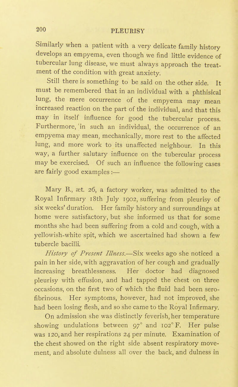 Similarly when a patient with a very delicate family history develops an empyema, even though we find little evidence of tubercular lung disease, we must always approach the treat- ment of the condition with great anxiety. Still there is something to be said on the other side. It must be remembered that in an individual with a phthisical lung, the mere occurrence of the empyema may mean increased reaction on the part of the individual, and that this may in itself influence for good the tubercular process. Furthermore, 'in such an individual, the occurrence of an empyema may mean, mechanically, more rest to the affected lung, and more work to its unaffected neighbour. In this way, a further salutary influence on the tubercular process may be exercised. Of such an influence the following cases are fairly good examples :— Mary B., set. 26, a factory worker, was admitted to the Royal Infirmary i8th July 1902, suffering from pleurisy of six weeks' duration. Her family history and surroundings at home were satisfactory, but she informed us that for some months she had been suffering from a cold and cough, with a yellowish-white spit, which we ascertained had shown a few tubercle bacilli. History of Present Illness.—Six weeks ago she noticed a pain in her side, with aggravation of her cough and gradually increasing breathlessness. Her doctor had diagnosed pleurisy with effusion, and had tapped the chest on three occasions, on the first two of which the fluid had been sero- fibrinous. Her symptoms, however, had not improved, she had been losing flesh, and so she came to the Royal Infirmary. On admission she was distinctly feverish, her temperature showing undulations between 97° and 102° F. Her pulse was 120, and her respirations 24 per minute. Examination of the chest showed on the right side absent respiratory move- ment, and absolute dulness all over the back, and dulness in