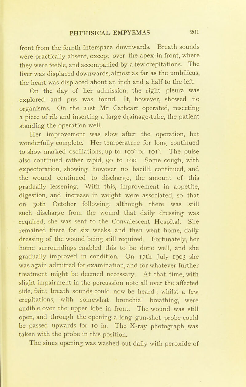 front from the fourth interspace downwards. Breath sounds were practically absent, except over the apex in front, where they were feeble, and accompanied by a few crepitations. The liver was displaced downwards, almost as far as the umbilicus, the heart was displaced about an inch and a half to the left. On the day of her admission, the right pleura was explored and pus was found. It, however, showed no organisms. On the 2ist Mr Cathcart operated, resecting a piece of rib and inserting a large drainage-tube, the patient standing the operation well. Her improvement was slow after the operation, but wonderfully complete. Her temperature for long continued to show marked oscillations, up to ioo° or ioi°. The pulse also continued rather rapid, go to lOO. Some cough, with expectoration, showing however no bacilli, continued, and the wound continued to discharge, the amount of this gradually lessening. With this, improvement in appetite, digestion, and increase in weight were associated, so that on 30th October following, although there was still such discharge from the wound that daily dressing was required, she was sent to the Convalescent Hospital. She remained there for six weeks, and then went home, daily dressing of the wound being still required. Fortunately, her home surroundings enabled this to be done well, and she gradually improved in condition. On 17th July 1903 she was again admitted for examination, and for whatever further treatment might be deemed necessary. At that time, with slight impairment in the percussion note all over the affected side, faint breath sounds could now be heard ; whilst a few crepitations, with somewhat bronchial breathing, were audible over the upper lobe in front. The wound was still open, and through the opening a long gun-shot probe could be passed upwards for 10 in. The X-ray photograph was taken with the probe in this position. The sinus opening was washed out daily with peroxide of