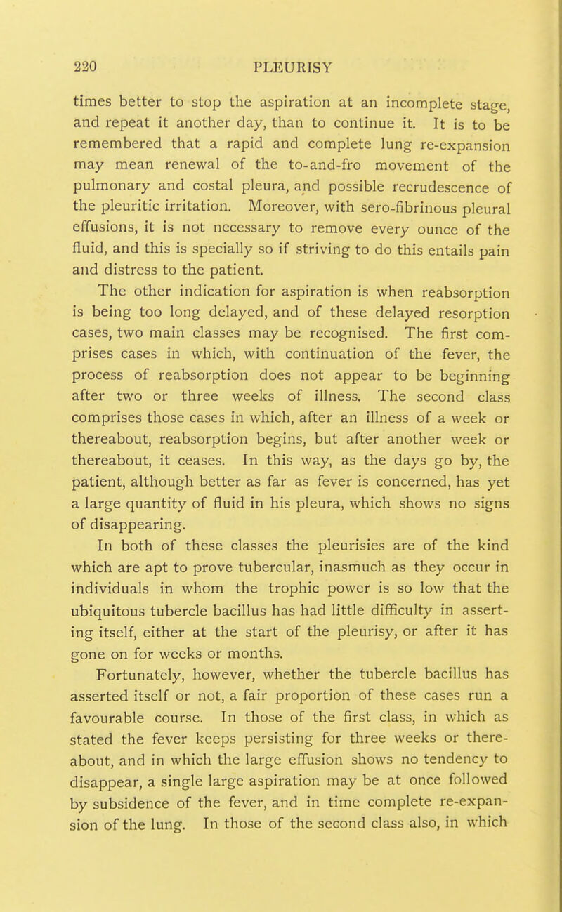 times better to stop the aspiration at an incomplete stage, and repeat it another day, than to continue it. It is to be remembered that a rapid and complete lung re-expansion may mean renewal of the to-and-fro movement of the pulmonary and costal pleura, and possible recrudescence of the pleuritic irritation. Moreover, with sero-fibrinous pleural effusions, it is not necessary to remove every ounce of the fluid, and this is specially so if striving to do this entails pain and distress to the patient. The other indication for aspiration is when reabsorption is being too long delayed, and of these delayed resorption cases, two main classes may be recognised. The first com- prises cases in which, with continuation of the fever, the process of reabsorption does not appear to be beginning after two or three weeks of illness. The second class comprises those cases in which, after an illness of a week or thereabout, reabsorption begins, but after another week or thereabout, it ceases. In this way, as the days go by, the patient, although better as far as fever is concerned, has yet a large quantity of fluid in his pleura, which shows no signs of disappearing. In both of these classes the pleurisies are of the kind which are apt to prove tubercular, inasmuch as they occur in individuals in whom the trophic power is so low that the ubiquitous tubercle bacillus has had little difficulty in assert- ing itself, either at the start of the pleurisy, or after it has gone on for weeks or months. Fortunately, however, whether the tubercle bacillus has asserted itself or not, a fair proportion of these cases run a favourable course. In those of the first class, in which as stated the fever keeps persisting for three weeks or there- about, and in which the large effusion shows no tendency to disappear, a single large aspiration may be at once followed by subsidence of the fever, and in time complete re-expan- sion of the lung. In those of the second class also, in which